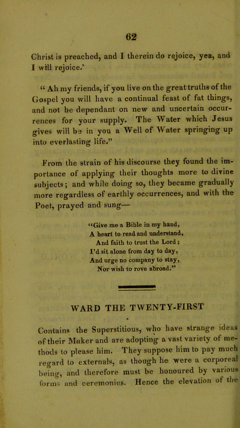 Christ is preached, and I therein do rejoice, yea, and I will rejoice.’ “ Ah my friends, if you live on the great truths of the Gospel you will have a continual feast of fat things, and not be dependant on new and uncertain occur- rences for your supply. The Water which Jesus gives will be in you a Well of Water springing up into everlasting life.” From the strain of his discourse they found the im- portance of applying their thoughts more to divine subjects; and while doing so, they became gradually more regardless of earthly occurrences, and with the Poet, prayed and sung— “Give me a Bible in my hand, A heart to read and understand, And faith to trust the Lord ; I’d sit alone from day to day, And urge no company to stay, Nor wish to rove abroad.” WARD THE TWENTY-FIRST Contains the Superstitious, who have strange ideas of their Maker and are adopting avast variety of me- thods to please him. They suppose him to pay much regard to externals, as though he were a corporeal being, and therefore must be honoured by various forms and ceremonies. Hence the elevation of the