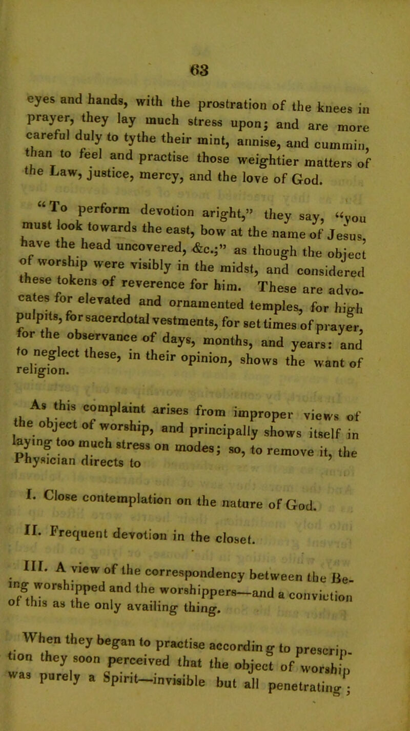 eyes and hands, with the prostration of the knees in prayer, they lay much stress upon; and are more careful duly to tythe their mint, annise, and cummin, than to feel and practise those weightier matters of the Law, justice, mercy, and the love of God. “ T,° Perform devotion aright,” they say, «Vou must look towards the east, bow at the name of Jesus, have the head uncovered, &c.;» as though the object of worship were visibly in the midst, and considered these tokens of reverence for him. These are advo- cates for elevated and ornamented temples, for high pulpits, for sacerdotal vestments, for set times of prayer, to!1 1 °^rVance months, and years: and eg ect these, m their opinion, shows the want of religion. A, .his complaint arises from improper vie*, of object of worship, and principally shows itself in laying too much stress on modes; so, to remove it, the “hysician directs to f. Close contemplation on the nature of God. II. Frequent devotion in the closet. HI. A view of the correspondency between the Be- ing worshipped and the worshippers-and a conviction of this as the only availing thing. When they began to practise according to prescrin i.on they soon perceived that .he object of worship was purely a Spirit—invinible bn. all penetrating