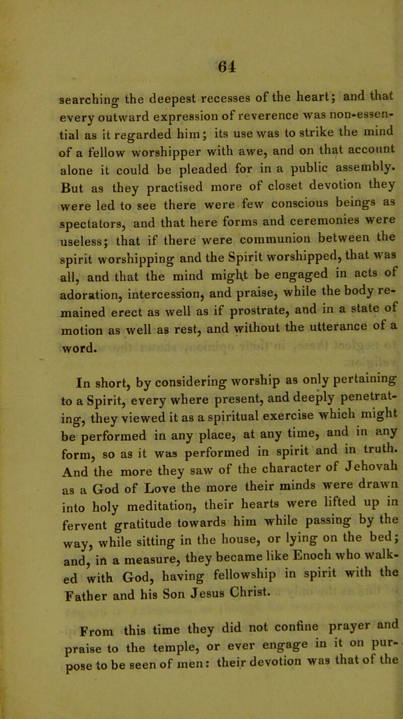 searching1 the deepest recesses of the heart; and that every outward expression of reverence was non-essen- tial as it regarded him; its use was to strike the mind of a fellow worshipper with awe, and on that account alone it could be pleaded for in a public assembly. But as they practised more of closet devotion they were led to see there were few conscious beings as spectators, and that here forms and ceremonies were useless; that if there were communion between the spirit worshipping and the Spirit worshipped, that was all, and that the mind might be engaged in acts of adoration, intercession, and praise, while the body re- mained erect as well as if prostrate, and in a state of motion as well as rest, and without the utterance of a word. In short, by considering worship as only pertaining to a Spirit, every where present, and deeply penetrat- ing, they viewed it as a spiritual exercise which might be performed in any place, at any time, and in any form, so as it was performed in spirit and in truth. And the more they saw of the character of Jehovah as a God of Love the more their minds were drawn into holy meditation, their hearts were lifted up in fervent gratitude towards him while passing by the way, while sitting in the house, or lying on the bed; and, in a measure, they became like Enoch who walk- ed with God, having fellowship in spirit with the Father and his Son Jesus Christ. From this time they did not confine prayer and praise to the temple, or ever engage in it on pur- pose to be seen of men: their devotion was that of the