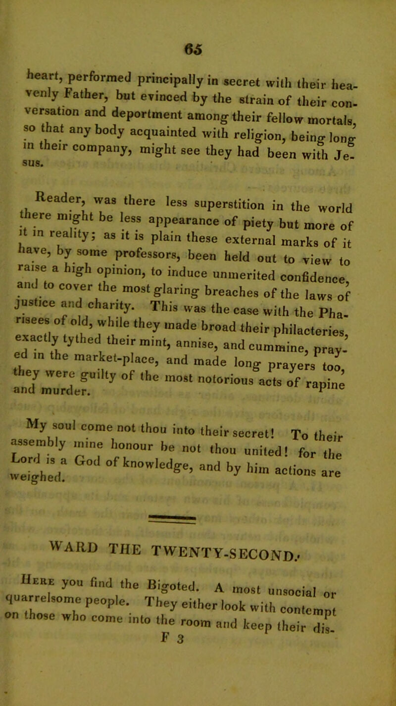 66 heart, performed principally in secret with their hea- venly Father, but evinced by the strain of their con- versabon and deportment among their fellow mortals, so that any body acquainted with religion, being long- m their company, might see they had been with Je- <311Q Reader, was there less superstition in the world t iere might be less appearance of piety but more of i m reality; as it is plain these external marks of it have, by some professors, been held out to view to raise a high opinion, to induce unmerited confidence, and to cover the most glaring breaches of the laws o justice and charity. This was the case with the Pha- risees of old, while they made broad their philacteries exactly tythed their mint, annise, and cummine, pray-’ ed in the market-place, and made long prayers too they were guilty „f the most nolorio„s J,s ’ and murder. me My soul come not thou into their secret! To . assembly mme honour be not thou united! for the weiohe,r aud by him actions are WARD THE TWENTY-SECOND.’ Hmte you f,„d the Bigoted. A most unsocial or quarrelsome people. They either look with contemn on those who come into the room and keep their dil F 3