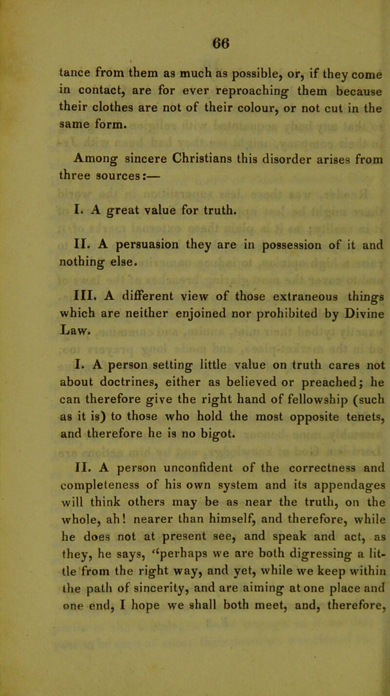tance from them as much as possible, or, if they come in contact, are for ever reproaching them because their clothes are not of their colour, or not cut in the same form. Among sincere Christians this disorder arises from three sources:— I. A great value for truth. II. A persuasion they are in possession of it and nothing else. III. A different view of those extraneous things which are neither enjoined nor prohibited by Divine Law. I. A person setting little value on truth cares not about doctrines, either as believed or preached; he can therefore give the right hand of fellowship (such as it is) to those who hold the most opposite tenets, and therefore he is no bigot. II. A person unconfident of the correctness and completeness of his own system and its appendages will think others may be as near the truth, on the whole, ah! nearer than himself, and therefore, while he does not at present see, and speak and act, as they, he says, ‘‘perhaps we are both digressing a lit- tle from the right way, and yet, while we keep within the path of sincerity, and are aiming atone place and one end, I hope we shall both meet, and, therefore,