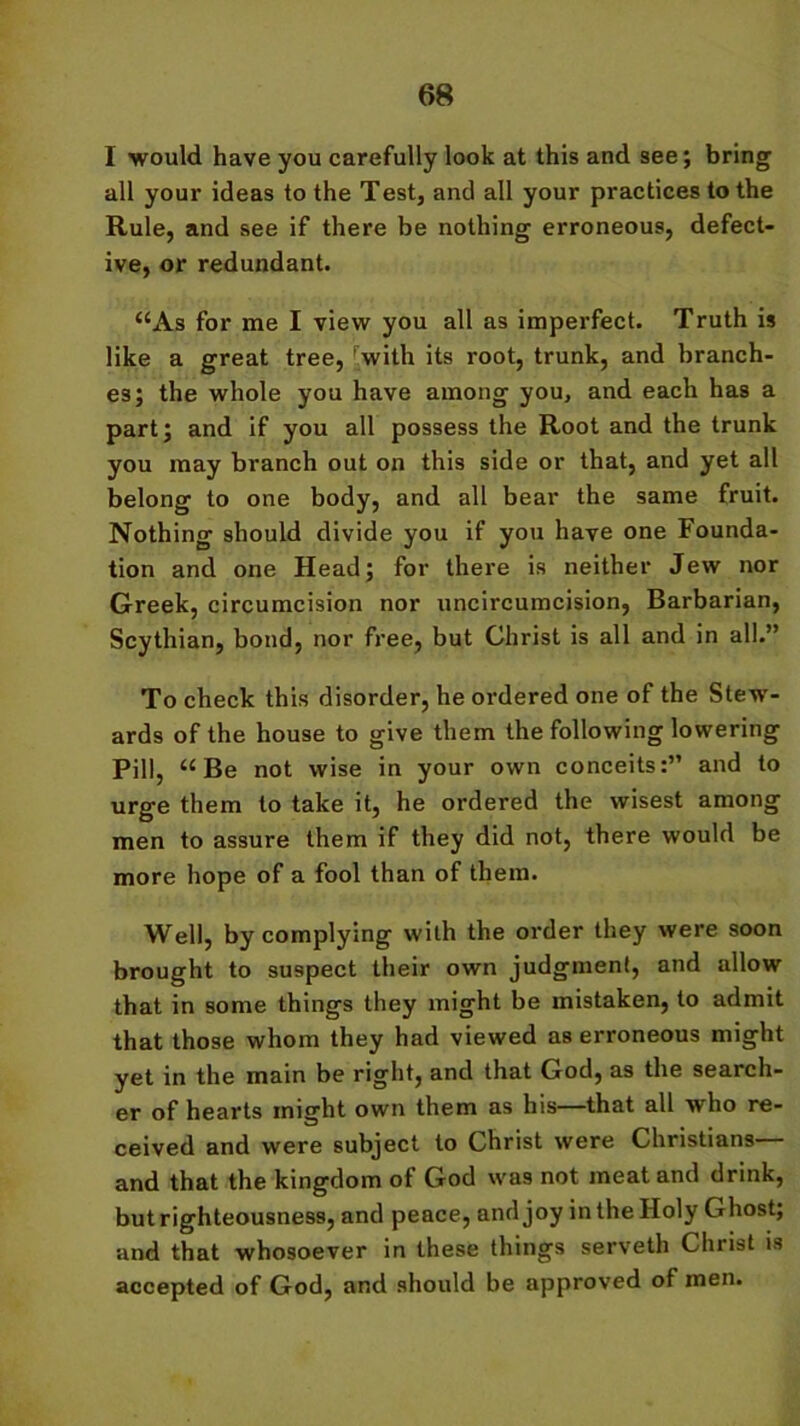 I would have you carefully look at this and see; bring all your ideas to the Test, and all your practices to the Rule, and see if there be nothing erroneous, defect- ive, or redundant. “As for me I view you all as imperfect. Truth is like a great tree, 'with its root, trunk, and branch- es; the whole you have among you, and each has a part; and if you all possess the Root and the trunk you may branch out on this side or that, and yet all belong to one body, and all bear the same fruit. Nothing should divide you if you have one Founda- tion and one Head; for there is neither Jew nor Greek, circumcision nor uncircumcision, Barbarian, Scythian, bond, nor free, but Christ is all and in all.” To check this disorder, he ordered one of the Stew- ards of the house to give them the following lowering Pill “Be not wise in your own conceits:” and to urge them to take it, he ordered the wisest among men to assure them if they did not, there would be more hope of a fool than of them. Well, by complying with the order they were soon brought to suspect their own judgment, and allow that in some things they might be mistaken, to admit that those whom they had viewed as erroneous might yet in the main be right, and that God, as the search- er of hearts might own them as his—that all who re- ceived and were subject to Christ were Christians and that the kingdom of God was not meat and drink, but righteousness, and peace, and joy in the Holy Ghost; and that whosoever in these things serveth Christ is accepted of God, and should be approved of men.