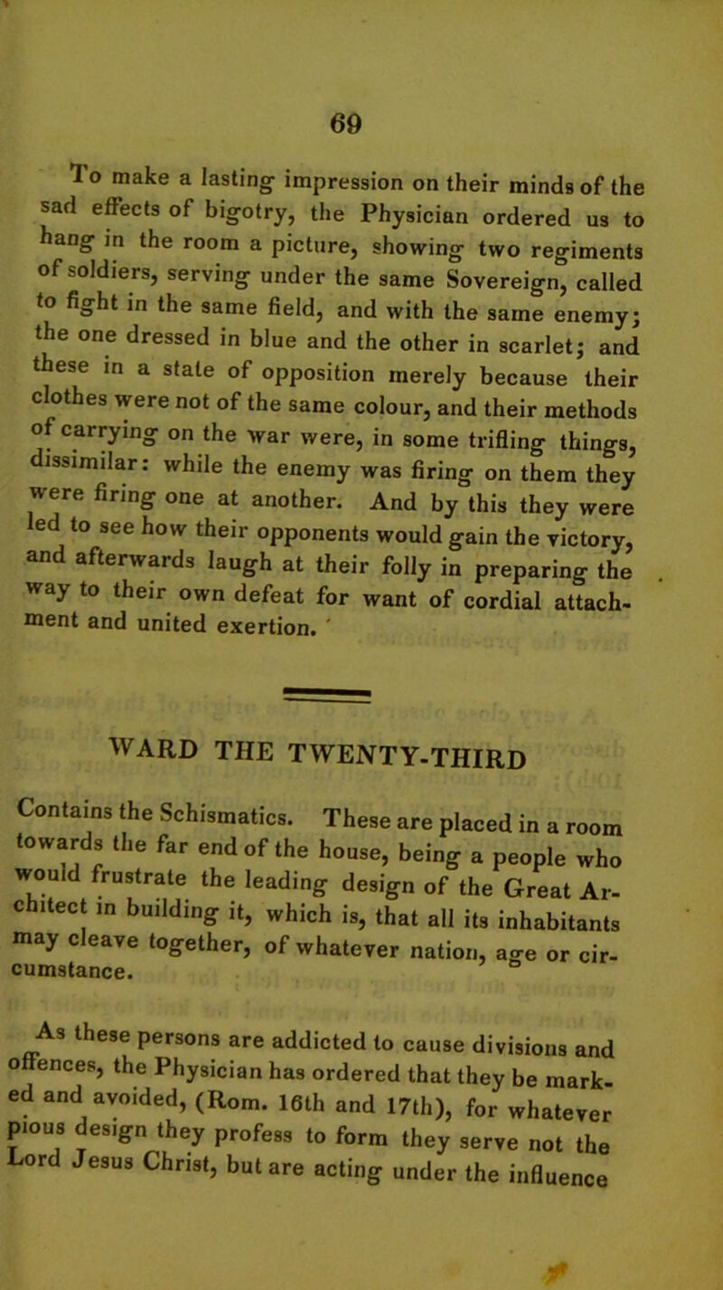 1 o make a lasting impression on their minds of the sad effects of bigotry, the Physician ordered us to hang in the room a picture, showing two regiments of soldiers, serving under the same Sovereign, called to fight jn the same field, and with the same enemy; the one dressed in blue and the other in scarlet; and these in a stale of opposition merely because their clothes were not of the same colour, and their methods of carrying on the war were, in some trifling things, issimilar: while the enemy was firing on them they were firing one at another. And by this they were ed to see how their opponents would gain the victory, and afterwards laugh at their folly in preparing the way to their own defeat for want of cordial attach- ment and united exertion. ' WARD THE TWENTY-THIRD Contains the Schismatics. These are placed in a room towards the far end of the house, being a people who would frustrate the leading design of the Great Ar- chitect in building it, which is, that all its inhabitants may cleave together, of whatever nation, age or cir- cumstance. As these persons are addicted to cause divisions and offences, the Physician has ordered that they be mark- ed and avoided, (Rom. 16th and 17th), for whatever pious design they profess to form they serve not the Lord Jesus Christ, but are acting under the influence m