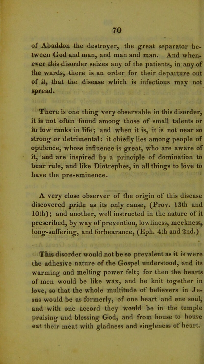 TO of Abaddon the destroyer, the great separator be- tween God and man, and man and man. And when- ever this disorder seizes any of the patients, in any of the wards, there is an order for their departure out of it, that the disease which is infectious may not spread. There is one thing very observable in this disorder, it is not often found among those of small talents or in low ranks in life; and when it is, it is not near so strong or detrimental: it chiefly lies among people of opulence, whose influence is great, who are aware of it, and are inspired by a principle of domination to bear rule, and like Diotrephes, in all things to love to have the pre-eminence. A very close observer of the origin of this disease discovered pride as its only cause, (Prov. 13th and 10th); and another, well instructed in the nature of it prescribed, by way of prevention, lowliness, meekness, long-suffering, and forbearance, (Eph. 4th and 2nd.) This disorder would not be so prevalent as it is were the adhesive nature of the Gospel understood, and its warming and melting power felt; for then the hearts of men would be like wax, and be knit together in love, so that the whole multitude of believers in Je- sus would be as formerly, of one heart and one soul, and with one accord they would be in the temple praising and blessing God, and from house to house eat their meat with gladness and singleness of heart.