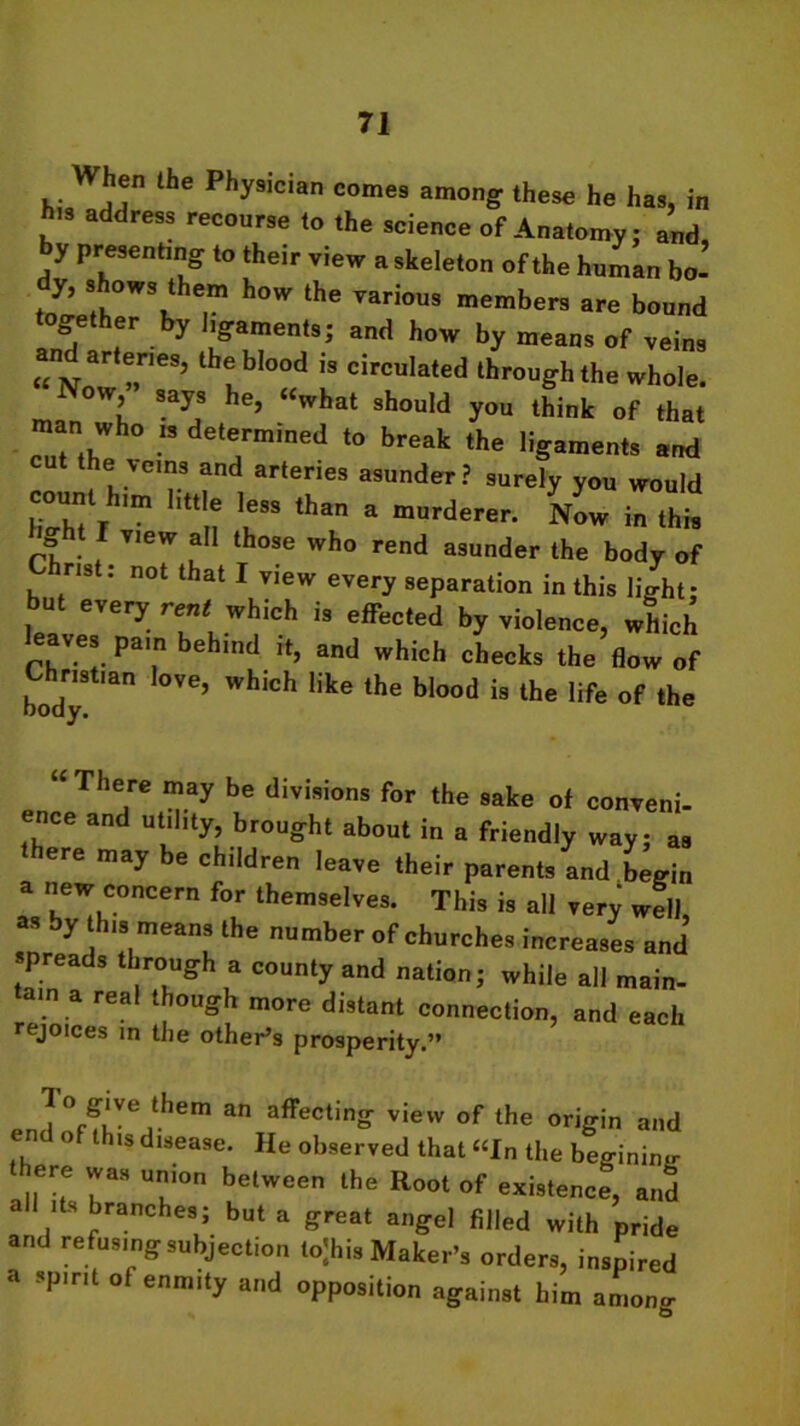 hen the Physician comes among these he has, in h,s address recourse to the science of Anatomy; and, y presenting to their view a skeleton of the human bo- T h°W ^ TaH0US members ^e bound together by ligaments; and how by means of veins n arteries, the blood is circulated through the whole. Now, says he, “what should you think of that man who is determined to break the ligaments and cut the veins and arteries asunder? surely you would th“ * Now rZ rf • ! Y,eW T thOSe who rend asunder the body of ns : not that I view every separation in this light; but every rent^ which is effected by violence, which leaves pain behind it, and which checks the flow of body °Ve’ WhlCh 1,ke the bl°°d i9 lhe Ufe of the “ Thejre ma7 be divisions for the sake of conveni- ence and utility, brought about in a friendly way; as here may be children leave their parents and begin a new concern for themselves. This is all very well as by this means the number of churches increases and preads through a county and nation; while all main- tain a real though more distant connection, and each rejoices in the other’s prosperity.” lo give them an affecting view of the origin and em o tus disease. He observed that “In the begininjr there was union between the Root of existence, and all its branches; but a great angel filled with pride and refusing subjection lojhis Maker’s orders, inspired a spirit of enmity and opposition against him among