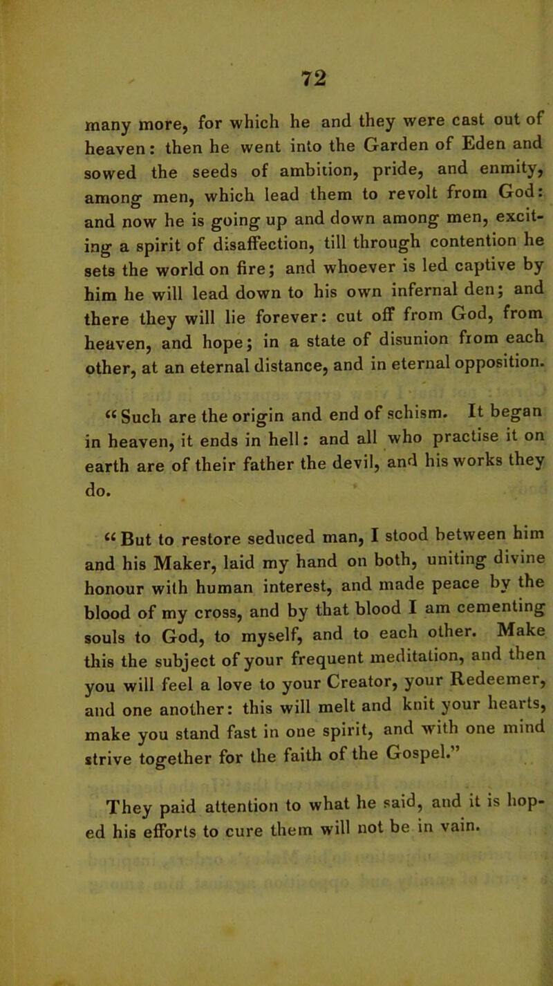 many more, for which he and they were cast out of heaven: then he went into the Garden of Eden and sowed the seeds of ambition, pride, and enmity, among men, which lead them to revolt from God: and now he is going up and down among men, excit- ing a spirit of disaffection, till through contention he sets the world on fire; and whoever is led captive by him he will lead down to his own infernal den; and there they will lie forever: cut off from God, from heaven, and hope; in a state of disunion from each other, at an eternal distance, and in eternal opposition. “ Such are the origin and end of schism. It began in heaven, it ends in hell: and all who practise it on earth are of their father the devil, and his works they do. But to restore seduced man, I stood between him and his Maker, laid my hand on both, uniting divine honour with human interest, and made peace by the blood of my cross, and by that blood I am cementing souls to God, to myself, and to each other. Make this the subject of your frequent meditation, and then you will feel a love to your Creator, your Redeemer, and one another: this will melt and knit your heaits, make you stand fast in one spirit, and with one mind strive together for the faith of the Gospel. They paid attention to what he said, and it is hop- ed his efforts to cure them will not be in vain.