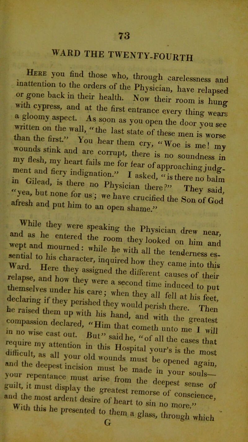 WARD THE TWENTV-FOURTH Hire you find those who, through carelessness aud inattention to the orders of the Physician, have relapsed or gone back m their health. Now their room is hung Mh cy press, and at the first enhance every thing wej a gloomy aspect. As soon as yon open the door Jon s« ™.ten on the wall, “the last state of these men is L than the first.” You hear them cry, Woe is meJ l in ril«i • ^ I asked, “is there no balm Gilead, is there no Physician there?” They said aS :;rr,for us; we w ^i S3 alresh and put him to an open shame.” ere slleati'lK the Physician drew near and as he entered the room they looked on him Imi wept and mourned : while he with all the tenderness es Ward Hemth raC‘er; in,“ired h°'' ^ this' themselves under his care; when they all fell a, hi / , hr * —i-- «T3 and the deepest incision 27be Tal^r your repentance must arise from the de l guilt, it must display the CTeat J J T Sense of and the most ardent desire of heart to siT C°nSCience> *“ 6 Pre8enttd to lhcm “ glaas, through which ' (jf