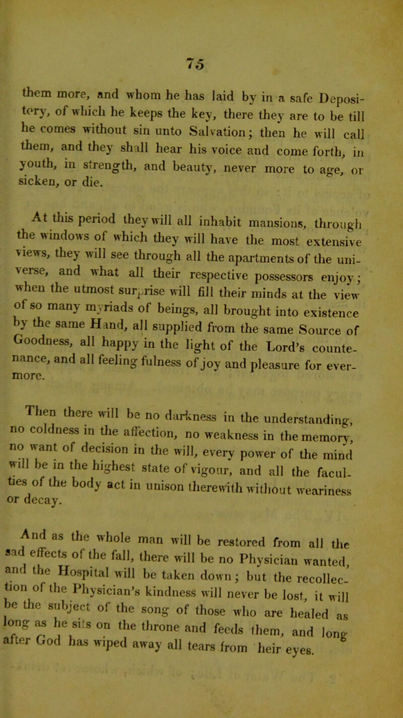 76 them more, and whom he has laid by in a safe Deposi- tory, of which he keeps the key, there they are to be till he comes without sin unto Salvation; then he will call them, and they shall hear his voice and come forth, in youth, in strength, and beauty, never more to age, or sicken, or die. At this period they will all inhabit mansions, through the windows of which they will have the most extensive views, they will see through all the apartments of the uni- verse, and what all their respective possessors enjoy; when the utmost surprise will fill their minds at the view of so many myriads of beings, all brought into existence by the same Hand, all supplied from the same Source of Goodness, all happy in the light of the Lord’s counte- nance, and all feeling fulness of joy and pleasure for ever- more. Then there will be no darkness in the understanding, no coldness in the affection, no weakness in the memory, no want of decision in the will, every power of the mind wdl be in the highest state of vigour, and all the facul- ties of the body act in unison therewith without weariness or decay. And as the whole man will be restored from all the sad effects of the fall, there will be no Physician wanted, and the Hospital will be taken down; but the recollec- tion of the Physician’s kindness will never be lost, it will , the 8bject of the sonS of those who are healed as long as he sits on the throne and feeds them, and long- after God has wiped away all tears from heir eyes