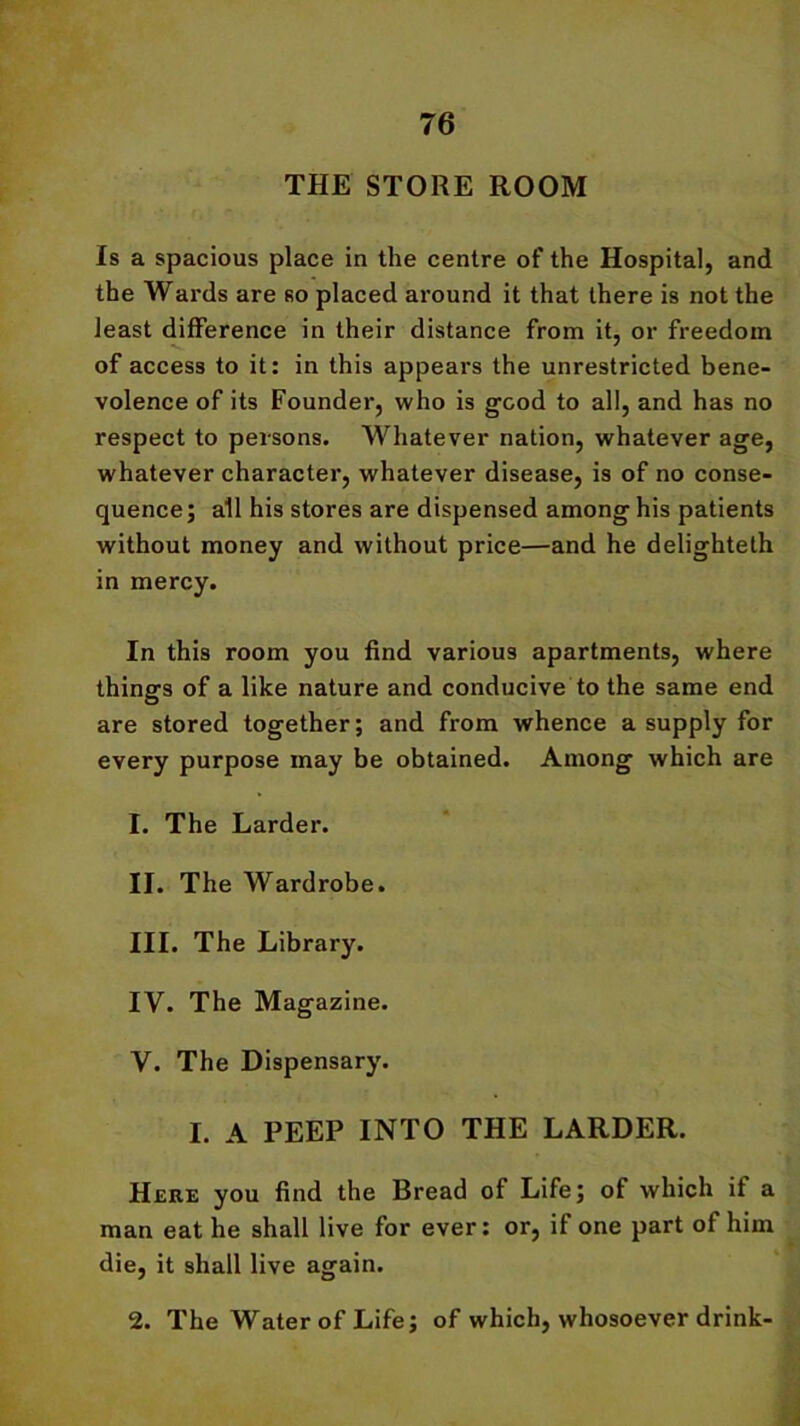 THE STORE ROOM Is a spacious place in the centre of the Hospital, and the Wards are so placed around it that there is not the least difference in their distance from it, or freedom of access to it: in this appears the unrestricted bene- volence of its Founder, who is good to all, and has no respect to persons. Whatever nation, whatever age, whatever character, whatever disease, is of no conse- quence; all his stores are dispensed among his patients without money and without price—and he delighteth in mercy. In this room you find various apartments, where things of a like nature and conducive to the same end are stored together; and from whence a supply for every purpose may be obtained. Among which are 1. The Larder. II. The Wardrobe. III. The Library. IV. The Magazine. V. The Dispensary. I. A PEEP INTO THE LARDER. Here you find the Bread of Life; of which if a man eat he shall live for ever: or, if one part of him die, it shall live again. 2. The Water of Life; of which, whosoever drink-