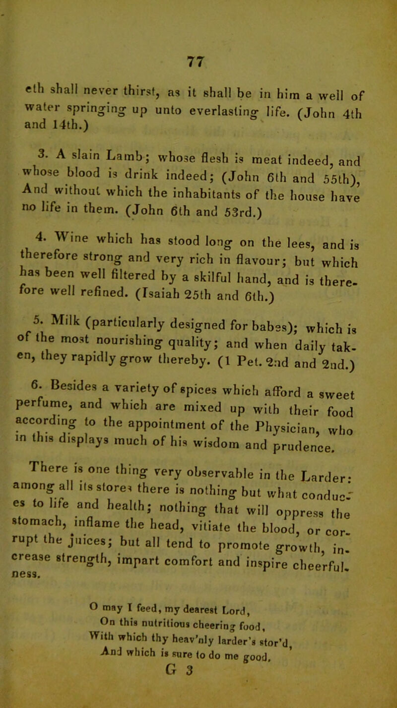 eth shall never thirst, as it shall be in him a well of water springing up unto everlasting life. (John 4th and 14th.) 3. A slain Lamb; whose flesh is meat indeed, and whose blood is drink indeed; (John 6th and 55th), And without which the inhabitants of the house have no life in them. (John 6lh and 53rd.) 4. Wine which has stood long on the lees, and is therefore strong and very rich in flavour; but which has been well filtered by a skilful hand, and is there- fore well refined. (Tsaiah 25th and 6th.) 5. Milk (particularly designed for babes); which is of the most nourishing quality; and when daily tak- en, they rapidly grow thereby. (1 Pet. 2nd and 2nd.) 6. Besides a variety of spices which afford a sweet perfume, and which are mixed up with their food according to the appointment of the Physician, who in this displays much of his wisdom and prudence. There is one thing very observable in the Larder- among all its stores there is nothing but what conduc-1 es to life and health; nothing that will oppress the stomach, inflame the head, vitiate the blood, or cor rupt the juices; but all tend to promote growth in- crease strength, impart comfort and inspire cheerful ness. o may I feed, my dearest Lord, On this nutritious cheering food, With which thy heav’nly larder's stor’d, AnJ which is sure to do me g-ood, G 3