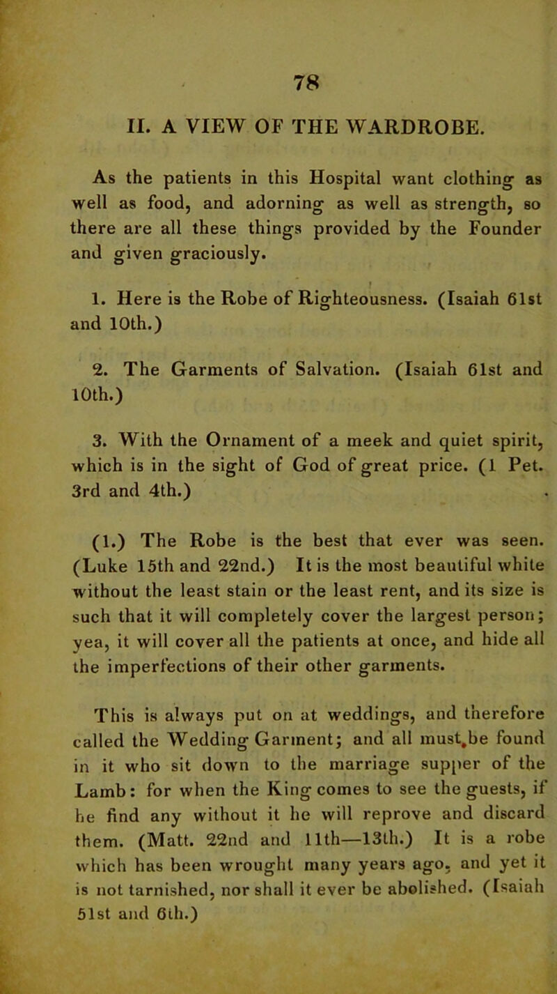 II. A VIEW OF THE WARDROBE. As the patients in this Hospital want clothing as well as food, and adorning as well as strength, so there are all these things provided by the Founder and given graciously. * 1. Here is the Robe of Righteousness. (Isaiah 61st and 10th.) 2. The Garments of Salvation. (Isaiah 61st and 10th.) 3. With the Ornament of a meek and quiet spirit, which is in the sight of God of great price. (1 Pet. 3rd and 4th.) (1.) The Robe is the best that ever was seen. (Luke 15th and 22nd.) It is the most beautiful white without the least stain or the least rent, and its size is such that it will completely cover the largest person; yea, it will cover all the patients at once, and hide all the imperfections of their other garments. This is always put on at weddings, and therefore called the Wedding Garment; and all must.be found in it who sit down to the marriage supper of the Lamb: for when the King comes to see the guests, if he find any without it he will reprove and discard them. (Matt. 22nd and 11th—13th.) It is a robe which has been wrought many years ago. and yet it is not tarnished, nor shall it ever be abolished. (Isaiah 51st and 6th.)