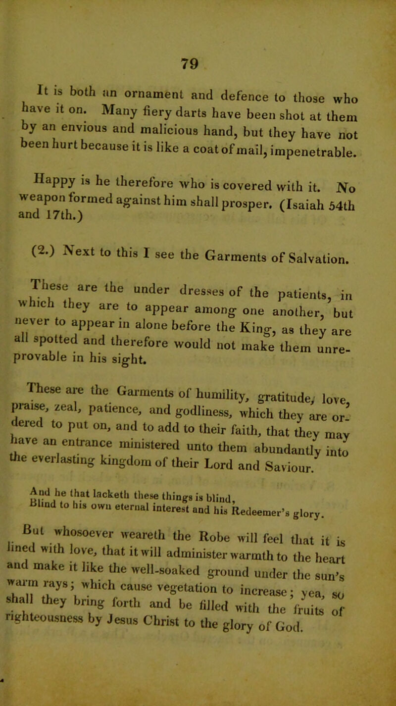 It is both an ornament and defence to those who have it on. Many fiery darts have been shot at them by an envious and malicious hand, but they have not a611 llurt because it is like a coat of mail, impenetrable. Happy is he therefore who is covered with it. No weapon formed against him shall prosper. (Isaiah 54th and 17th.) (2.) Next to this I see the Garments of Salvation. These are the under dresses of the patients, in w ich they are to appear among one another, but never to appear in alone before the King, as they are all spotted and therefore would not make them unre- provable in his sight. These are the Garments of humility, gratitude; love, praise, zeal, patience, and godliness, which they are or dered to put on, and to add to their faith, that they may lave an entrance ministered unto them abundantly into the everlasting kingdom of their Lord and Saviour. And he that lacketli these things is blind, Bl.nd to his own eternal interest and his Redeemer’s glory. But whosoever weareth the Robe will feel that it is lined with love, that it will administer warmth to the heart and make it like the well-soaked ground under the sun’s waim rays; which cause vegetation to increase; yea so Sh, they bring forth and be filled with the fru u Tf righteousness by Jesus Christ to the glory of God.