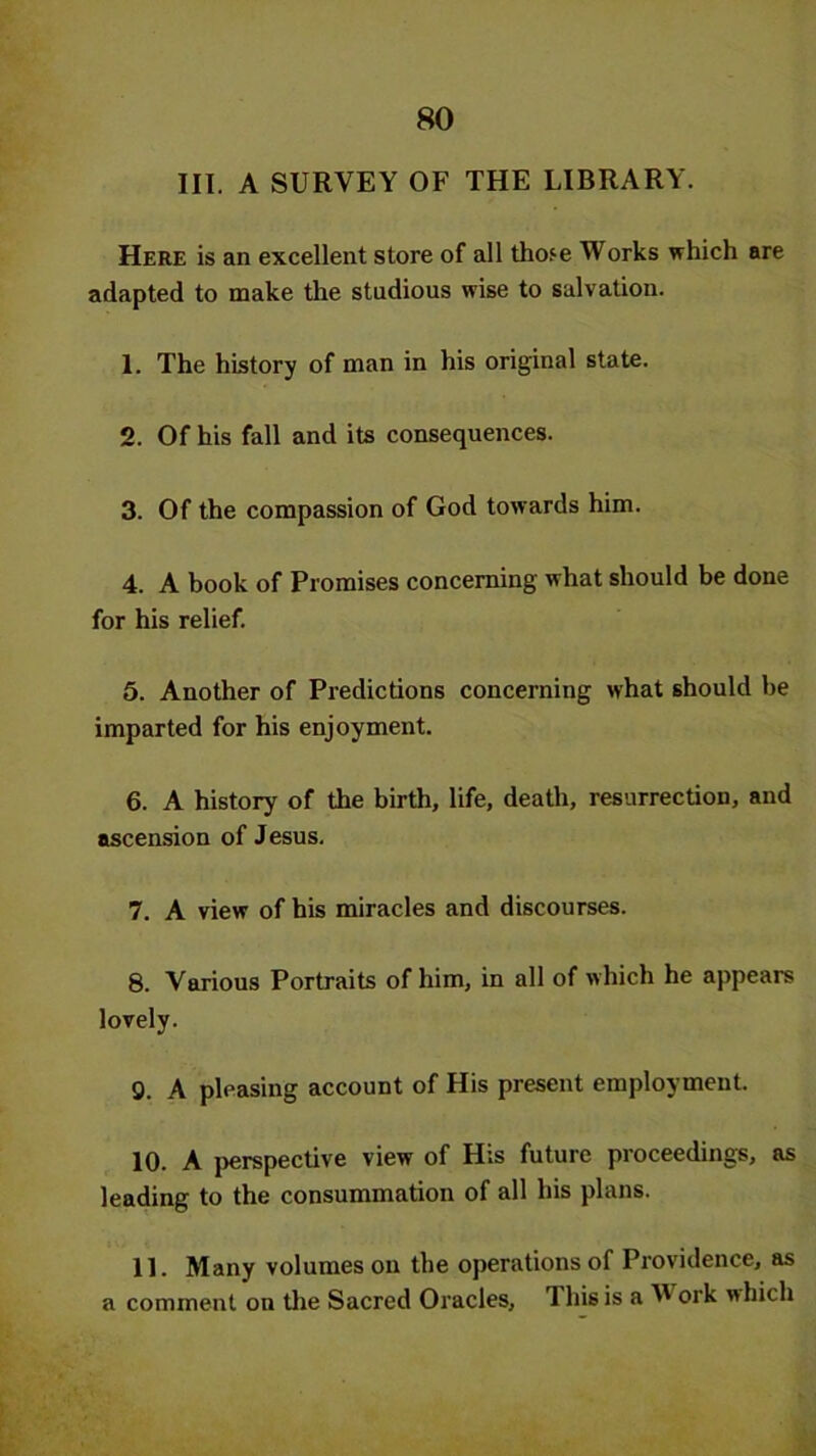 III. A SURVEY OF THE LIBRARY. Here is an excellent store of all those Works which are adapted to make the studious wise to salvation. 1. The history of man in his original state. 2. Of his fall and its consequences. 3. Of the compassion of God towards him. 4. A book of Promises concerning what should be done for his relief. 5. Another of Predictions concerning what should be imparted for his enjoyment. 6. A history of the birth, life, death, resurrection, and ascension of Jesus. 7. A view of his miracles and discourses. 8. Various Portraits of him, in all of which he appears lovely. 9. A pleasing account of His present employment. 10. A perspective view of His future proceedings, as leading to the consummation of all his plans. 11. Many volumes on the operations of Providence, as a comment on the Sacred Oracles, This is a V ork which
