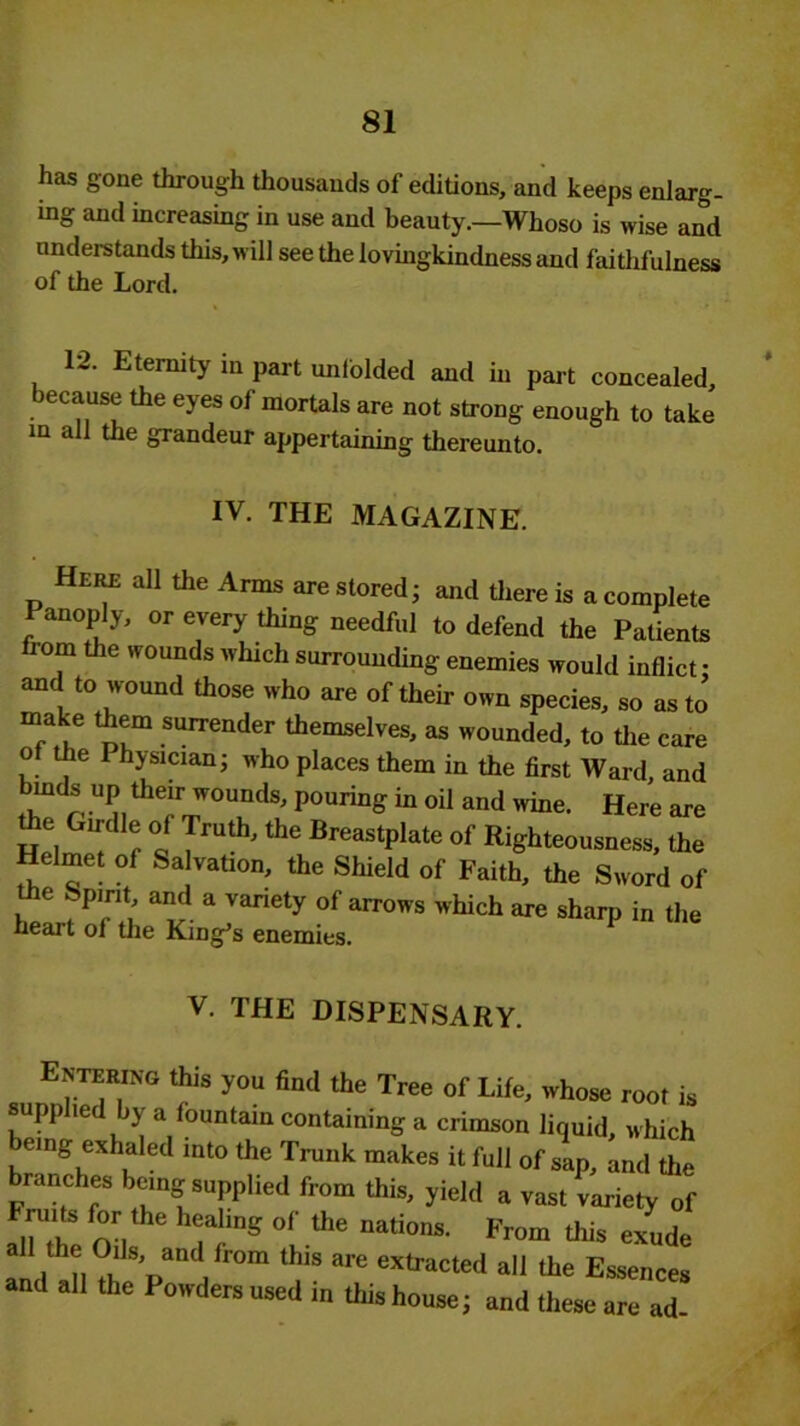 has gone through thousands of editions, and keeps enlarg- ing and increasing in use and beauty.—Whoso is wise and understands this, will see the lovingkindness and faithfulness of the Lord. 12. Eternity in part unfolded and in part concealed, because the eyes of mortals are not strong enough to take in all the grandeur appertaining thereunto. IV. THE MAGAZINE. Here all the Arms are stored; and there is a complete Panoply, or every thing needful to defend the Patients 10m the wounds which surrounding enemies would inflict: and to wound those who are of their own species, so as to make them surrender themselves, as wounded, to the care o the Physician; who places them in the first Ward, and bmds up their wounds, pouring in oil and wine. Here are the Girdle of Truth, the Breastplate of Righteousness, the Helmet of Salvation, the Shield of Faith, the Sword of e ;;P'rit; aad a vanety of arrows which are sharp in the heart of the King’s enemies. V. THE DISPENSARY. Entering this you find the Tree of Life, whose root is supplied by a fountain containing a crimson liquid, which eing exhaled into the Trunk makes it full of sap, and the branches being supplied from this, yield a vast variety of Fruits for the healing of the nations. From this exude a the Oils, and from this are extracted all the Essences and all the Powders used in this house; and these are ad-