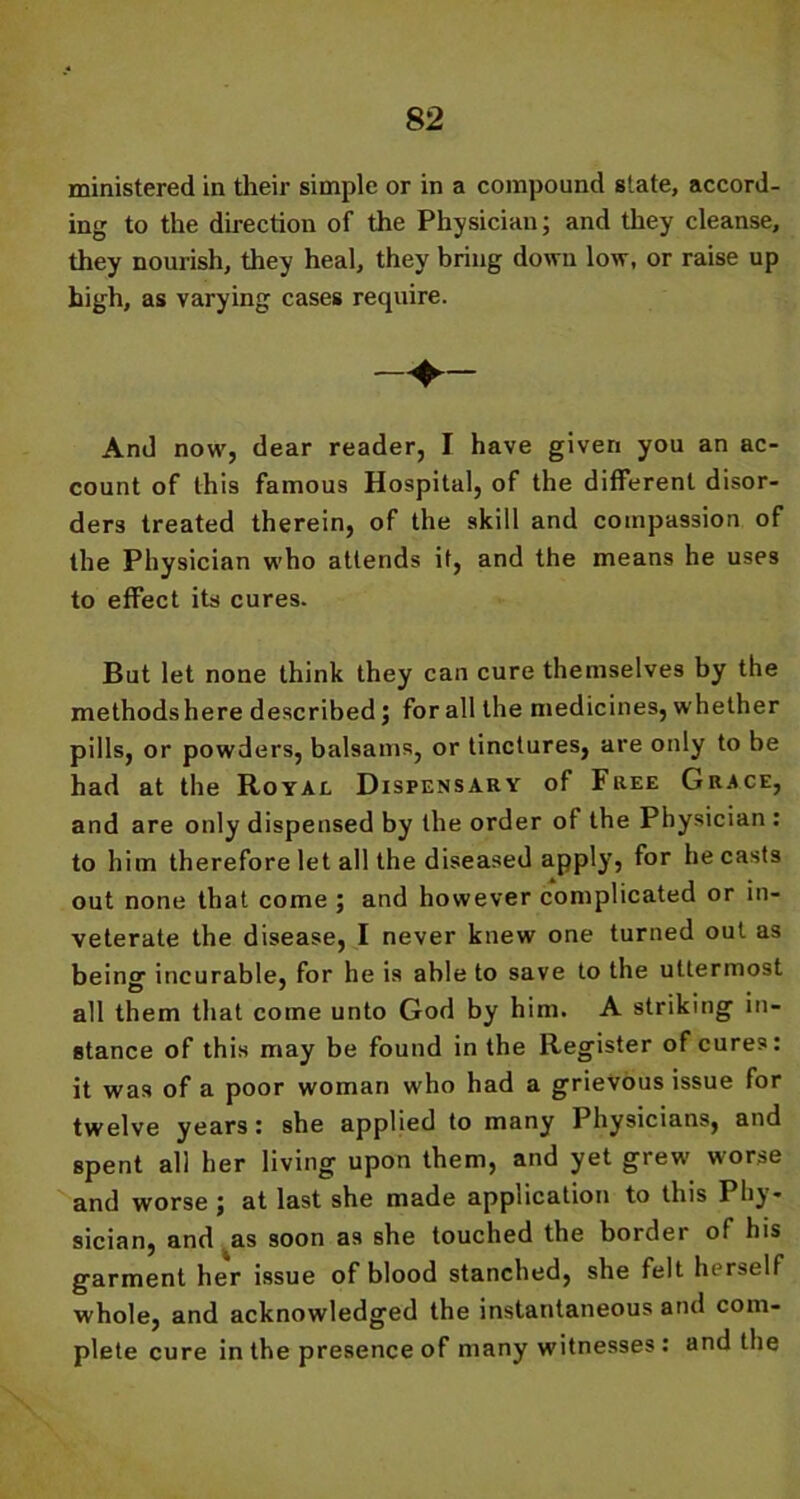 ministered in their simple or in a compound state, accord- ing to the direction of the Physician; and they cleanse, they nourish, they heal, they bring down low, or raise up high, as varying cases require. —+— And now, dear reader, I have given you an ac- count of this famous Hospital, of the different disor- ders treated therein, of the skill and compassion of the Physician who attends it, and the means he uses to effect its cures. But let none think they can cure themselves by the methodshere described; for all the medicines, whether pills, or powders, balsams, or tinctures, are only to be had at the Royal Dispensary of Free Grace, and are only dispensed by the order of the Physician : to him therefore let all the diseased apply-, for he casts out none that come ; and however complicated or in- veterate the disease, I never knew one turned out as being incurable, for he is able to save to the uttermost all them that come unto God by him. A striking in- stance of this may be found in the Register of cures: it was of a poor woman who had a grievous issue for twelve years : she applied to many Physicians, and spent all her living upon them, and yet grew worse and worse ; at last she made application to this Phy- sician, and as soon as she touched the border of his garment her issue of blood stanched, she felt herself whole, and acknowledged the instantaneous and com- plete cure in the presence of many witnesses : and the