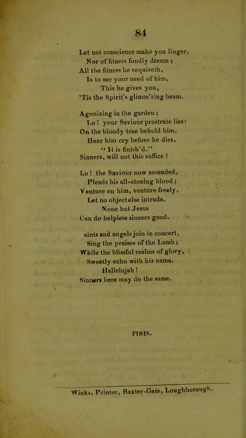 Let not conscience make you linger, Nor of fitness fondly dream ; All the fitness he requireth. Is to see your need of him, This he gives you, ’Tis the Spirit’s glimm’ring beam. Agonizing in the garden; Lo 1 your Saviour prostrate lies: On the bloody tree behold him, Hear him cry before he dies, “ It is finish’d.” Sinners, will not this suffice ? Lo ! the Saviour now ascended. Pleads his all-atoning blood ; Venture on him, venture freely, Let no object else intrude. None but Jesus Can do helpless sinners good. aints and angels join in concert, Sing the praises of the Lamb; While the blissful realms of glory, Sweetly echo with his name. Hallelujah ! Sinners here may do the same. FINIS. Winks, Printer, Baxter-Gate, Loughborou