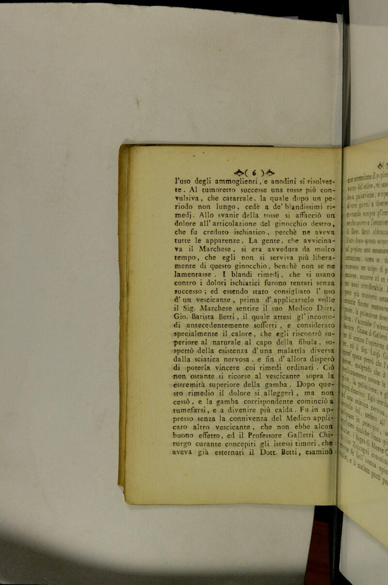 Tuso degli ammoglienti, e anodini si risolvet- te . Al cumorecto successe una tosse più con- vulsiva, che catarrale, la quale dopo un pe- riodo non lungo, cede a de’blandissimi ri- medi. Allo svanir della rosse si affacciò un dolore all’articolazione del ginocchio destro, che fu creduto ischiatico , perchè ne aveva tutte le apparenze. La gente, che avvicina- va il Marchese, si era avveduta da molto tempo, che egli non si serviva più libera- mente di questo ginocchio, benché non se ne lamentasse . I blandi rimedi, che si usano contro i dolori ischiatici furono tentati senza successo ; ed essendo stato consisliato 1’ uso d’ un vescicante , prima d’ applicarselo volle il Sig. Marchese sentire il suo Medico Dott. ’Gio, Barista Betti, il quale attesi gl’incomo- di antecedentemente sofferti , e considerato 'Specialmente il calore , che egli riscontrò su- periore al maturale al capo della fibula, so- spettò della esistenza d’una malattìa diversa dalla sciatica nervosa , e fin d’ allora disperò “di poterla vincere coi rimedi ordinari . Ciò non ostante si ricorse al vescicante sopra la estremità superiore della gamba . Dopo que- sto rimedio II dolore si alleggerì , ma non cessò, e la gamba corrispondente cominciò a tumefarsi, e a divenire più calda. Fu in • - m • a* • presso senza la connivenza del Medico appli- cato altro vescicante, che non ebbe alcun buono effetto, ed il Professore Galletti Chi-’ rurgo curante concepiti gli Istessi timori, cho i aveva già esternati il Dote. Betti, esaminò i