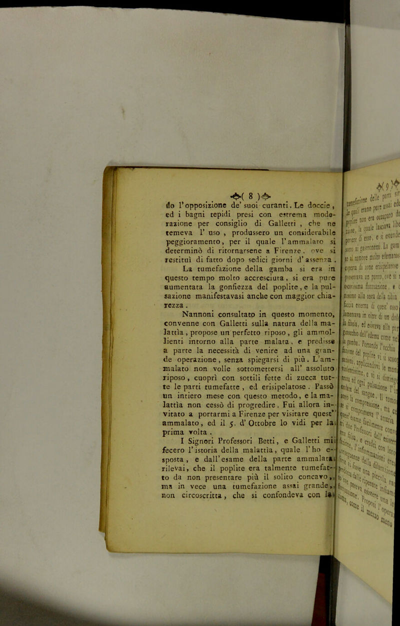 do l’opposizione de’suoi curanti. Le doccio, ed i bagni tepidi presi con estrema mode- razione per consiglio di Galletti , che ne temeva 1’ uso , produssero un considerabile peggioramento, per il quale l’ammalato si determinò di ritornarsene a Firenze, ^ve si restituì di fatto dopo sedici giorni d’assenza. La tumefazione della gamba si era in questo tempo molto accresciuta, si era pure aumentata la gonfiezza del poplite, e la pul- sazione manifestavasi anche con maggior chia- rezza . Nannonl consultato in questo momento, convenne con Galletti sulla natura della ma- lattìa, propose un perfetto riposo, gli ammol- lienti intorno alla parte malata, e predisse a parte la necessità di venire ad una gran- de operazione, senza spiegarsi di più. L’am- malato non volle sottomettersi all’ assoluto • riposo, cuoprì con sottili fette di zucca tut-- te le parti tumefatte , ed erisipelatose . Passò un intiero mese con questo metodo, e la ma- lattìa non cessò di progredire. Fui allora in- vitato a portarmi a Firenze per visitare quest*’ ammalato, ed il 5. d’Ottobre lo vidi per lai prima volta . I Signori Professori Betti, e Galletti mii fecero l’istoria della malattìa, quale l’ho e- sposta , e dall’esame della parte ammalatàs rilevai, che il poplite era talmente tumefat- to da non presentare più il solito concavo,, ma in vece una tumefazione assai grande, non circoscritta, che si confondeva con U.’