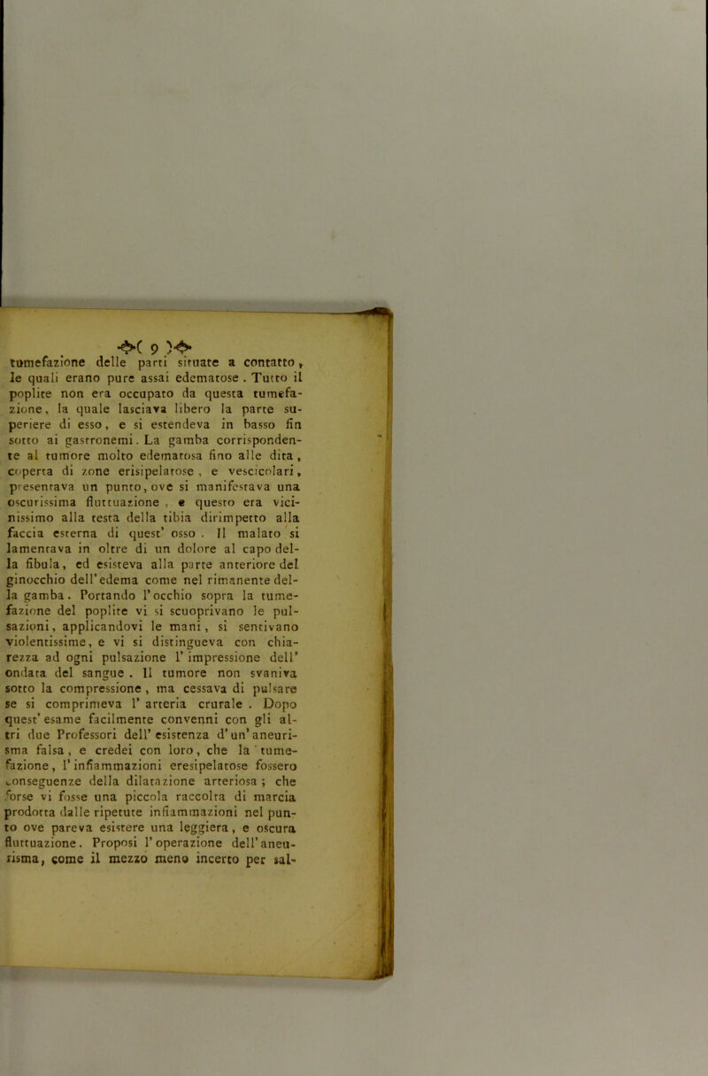 mmefazione delle parti situate a contatto y ‘ le quali erano pure assai edematose . Tutto il ■ poplite non era occupato da questa tumefa- zione, la quale lasciava libero la parte su- periere di esso, e si estendeva in basso fin ! sotto ai gasrronemi. La gamba corrisponden- ■* * te al tumore molto edematosa fino alle dita, coperta di zone erisipelatose , e vescicolari, presentava un punto, ove si manifestava una { oscurissima fluttuazione , e questo era vici- nissimo alla testa della tibia dirimpetto alla faccia esterna di quest’ osso . Il malato si lamentava in oltre di un dolore al capo del- v la fibula, ed esisteva alla parte anteriore del I ginocchio dell’edema come nel rimanente del- i la gamba. Portando l’occhio sopra la tume- fazione del poplite vi si scuoprivano le pul- F sazioni, applicandovi le mani, si sentivano * violentissime, e vi si distingueva con chia- rezza ad ogni pulsazione 1’ impressione dell’ ondata del sangue , 11 tumore non svaniva | ■ sotto la compressione, ma cessava di pulsare se si comprimeva 1’ arteria crurale . Dopo ! quest’esame facilmente convenni con gli al- i tri due Professori dell’esistenza d’un’aneuri- ! | sma falsa , e credei con loro, che la ' tume- f ^ fazione, l’infiammazioni eresipelatose fossero conseguenze della dilatazione arteriosa ; che i forse vi fosse una piccola raccolta di marcia ! prodotta dalle ripetute infiammazioni nel pun- ; to ove pareva esistere una leggiera, e oscura 5|| fluttuazione. Proposi l’operazione dell’aneu- Tjj risma, come il mezzo meno incerto per sai-