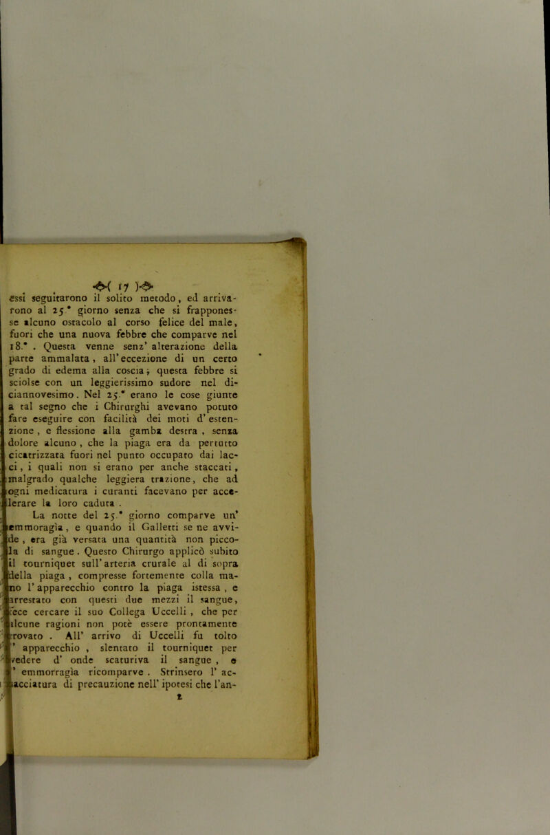 essi seguitarono il solito metodo, ed arriva- rono al 25 • giorno senza che si frappones- se alcuno ostacolo al corso felice del male, fuori che una nuova febbre che comparve nel 18.* . Questa venne senz’ alterazione della parte ammalata, all’eccezione di un certo grado di edema alia coscia i questa febbre si sciolse con un leggierissimo sudore nel di- ciannovesimo. Nel 25 * erano le cose giunte a tal segno che i Chirurghi avevano potuto fare eseguire con facilità dei moti d’ esten- zione , e flessione alla gamba destra , senza dolore alcuno , che la piaga era da pertutto cicatrizzata fuori nel punto occupato dai lac- ci , i quali non si erano per anche staccati, malgrado qualche leggiera trazione, che ad (Ogni medicatura i curanti facevano per acce- lerare la loro caduta . La notte del 25.* giorno comparve un* lemmoragìa, e quando il Galletti se ne avvi- e , era già versata una quantità non picco- la di sangue . Questo Chirurgo applicò subito io r apparecchio contro la piaga istessa , e rrestato con questi due mezzi il sangue, fece cercare il suo Collega Uccelli , che per ilcune ragioni non potè essere prontamente rovato . Air arrivo di Uccelli fu tolto ’ apparecchio , slentato il tourniquet per /edere d’ onde scaturiva il sangue , o ’ emmorragìa ricomparve . Strinsero 1’ ac- acciatura di precauzione nell’ ipotesi che l’an- (