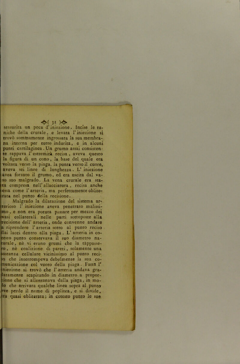 / scaturita un poca d’iniezione. Incise le tu- niche della crurale, e levata l’iniezione si trovò sommamente ingrossata la sua membra- na interna per tutto indurita, e in alcuni punti cartilaginea . Un grumo assai consisten- te tappava 1’ estreriiità recisa , aveva questo la figura di un cono, la base del quale era voltata verso la piaga, la punta versoi! cuore, aveva sei linee di lunghezza. L’ iniezione avea forzato il grumo, ed era uscita dal va- so suo malgrado. La vena crurale era sta- ta compresa nell’allacciatura, recisa anche essa come l’arteria, ma perfettamente oblite- rata nel punto della recisione. Malgrado la dilatazione del sistema ar- terioso r iniezione aveva penetrato malissi- mo , e non era potuta passare per mezzo dei vasi collaterali nelle parti sottoposte alla recisione dell’ arteria , onde convenne andare a riprendere l’arrena sotto al punto reciso iai lacci dentro alla plaga . L’ arteria in co- testo punto conservava il suo diametro na- turale , nè vi erano grumi che la tappasse- ro , nè coalizione di pareti , solamente una ìostanzd cellulare vicinissimo al punto reci- 10 che interrompeva debpdmente la sua co- nunicazione col vuoto della piaga. Fatta 1* niezione si trovò che l’arteria andava gra- latamente scapitando in diametro a propor- zione che si allontanava dalla plaga, in mo- lo che arrivata qualche linea sopra al punto >ve perde il nome di poplltea, e si divide, >ra quasi obliterata ; in cotesto punto le sue
