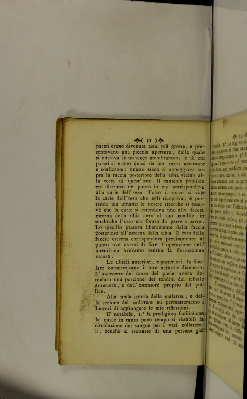 . 3> pareti erano divenute assai più grosse, e pre-- sentavano una piccola apertura , dalla quale si entrava in un sacco me uhranoso, le di cui pareti si erano quasi da per tutto accostate e coalizzate : questo sacco si appoggiava so- pra la faccia posteriore della tibia vicino al- la testa di quest’osso. 11 muscolo popliteo era distrutto nel puntò in cui corrispondeva alla carie dell’osso. Tolto il sacco si vide la carie dell’osso che egli ricopriva, e por- tando più innanzi le nostre ricerche si osser- vò che la carie si estendeva fino alla faccia esterna della tibia sorto al suo fondile , in modo che l’osso era forato da parte a parte. Lo' specillo passava liberamente dalla faccia posteriore all’esterna della tibia. Il foro della faccia esterna corrispondeva precisamente al punto ove avanti di fare l’operazione dell' aneurisma avevamo sentita la fluttuazione oscura. Le tibiali anteriori, e posteriori, la fibu- lare conservavano il loro naturale diametro. L’ ascessetto del dorso del piede aveva de- nudato una porzione dei tendini del tibiale anteriore , e dell’ estensore proprio del pol- lice. Alla: nuda istoria della malattìa , e del- 'la sezione del cadavere mi permetteranno i Lettori di aggiungere le mie riflessioni. E’ notabile, i.® la prodigiosa facilità con. la quale in tanto poco tempo si ristabilì la. circolazione del sangue per i vasi collatera-- li, benché si trattasse di una persona già*'