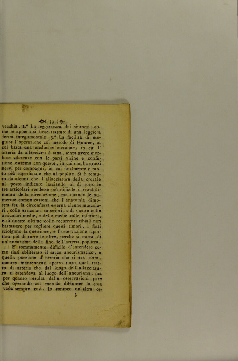 vecchia, t.* La leggierezza dei sintomi: co- me se appena si fosse trattato di una leggiera ferita integumentale . 3.*, La facilità di ese- guire r operazione col metodo di Hunter, in cui basta una.mediocre incisione^ in cui 1’ arteria da allacciarsi è sana , senza avere mor- bose aderenze con le parti vicine e confu- sione estrema con queste , in cui non ha grossi . nervi per compagni, in cui finalmente è tan- to più superficiale che al poplite Si è temu- to da alcuni che l’allacciatura della crurale ai posto indicato lasciando al di sotto le tre articolari rendesse più difficile il ristabili- mento della circolazione , ma quando le nu- merose comunicazioni che l’anatomìa dimo- stra fra la circonflessa esterna alcune muscola- ri , colle articolari superiori, e di queste colle articolari medie, e delle medie colle inferiori,' c di queste ultime'colle recurrenti tibiali non bastassero per togliere questi timori, i fatti sciolgono la questione , e l’osservazione ripor- tata più di tutte le altre, perchè si tratta di un’aneurisma della fine dell’arteria poplitea. I E’ sommamente difficile d’intendere co- me siasi obliterato il sacco aneurismatico , e quella porzione d’ arteria che si era rotta , mentre mantenevasi aperto tutto quel trat- to di arteria che. dal luogo dell’allacciato- xa si estendeva al luogo dell’ aneurisma ; ma per quanto resulta dalle, osservazioni pare che operando col metodo diHuntcr la cosa vada sempre così. lo conosco un’ altra os*