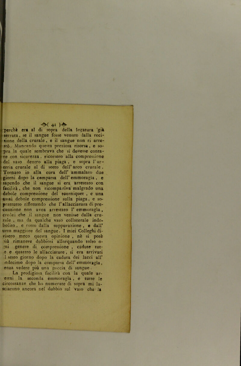 perchè ert al di sopra della legatura 'già serrata, se il sangue fosse venuto dalla reci- sione della crurale, e il sangue non ri arre- isfò. Mancando questa preziosa risorsa, e so- rpra la quale sembrava che si dovesse conta- rre con sicurezza , ricorsero alla compressione idei vaso dentro alla piaga, e sopra T ar- meria crurale al di sotto dell* arco crurale, j Tornato io alla cura dell’ ammalato due I giorni dopo la comparsa dell’ emmoragìa , e i sapendo che il sangue si era arrestato con I facilità , che non ricompariva malgrado una I debole compressione del tourniquet , e una , assai debole compressione sulla piaga, e so- i prattutto riflettendo che l’allacciatura di pre- ; cauzione non avea arrestato 1’ emmoragìa , I credei che il sangue non venisse dalla cru- rale , ma da qualche vaso collaterale inde- bolito , e rotto dalla suppurazione , e dall* urto maggiore del sangue. I miei Colleghi di- visero meco questa opinione , nè si potè ìiù rimanere dubbiosi allorquando tolto o- mi genere di compressione , cadute tut- e e quattro le allacciature, si era arrivati 1 sesto giorno dopo la caduta dei lacci all* indecimo dopo la comparsa dell’emmoragìa, enza vedere più una goccia di sangue . La prodigiosa facilirà con la quale ar- estai la seconda emmoragìa , e tutte le circostanze che ho numerate di sopra mi la- sciarono ancora nel dubbio sul vaso che la