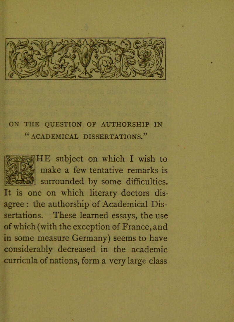 “ ACADEMICAL DISSERTATIONS.” HE subject on which I wish to make a few tentative remarks is surrounded by some difficulties. It is one on which literary doctors dis- agree : the authorship of Academical Dis- sertations. These learned essays, the use of which (with the exception of France, and in some measure Germany) seems to have considerably decreased in the academic curricula of nations, form a very large class