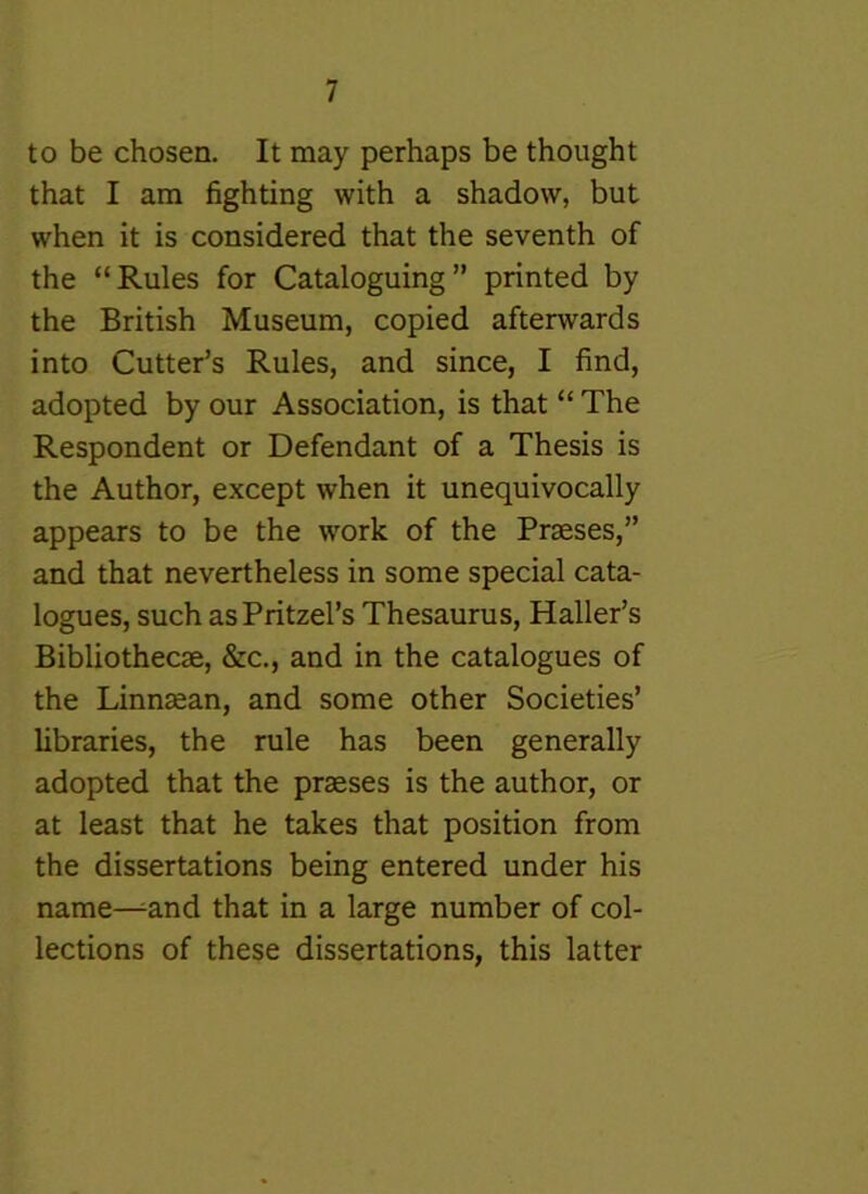 to be chosen. It may perhaps be thought that I am fighting with a shadow, but when it is considered that the seventh of the “Rules for Cataloguing” printed by the British Museum, copied afterwards into Cutter’s Rules, and since, I find, adopted by our Association, is that “ The Respondent or Defendant of a Thesis is the Author, except when it unequivocally appears to be the work of the Praeses,” and that nevertheless in some special cata- logues, such asPritzel’s Thesaurus, Haller’s Bibliothecae, &c., and in the catalogues of the Linn^an, and some other Societies’ libraries, the rule has been generally adopted that the praeses is the author, or at least that he takes that position from the dissertations being entered under his name-^and that in a large number of col- lections of these dissertations, this latter