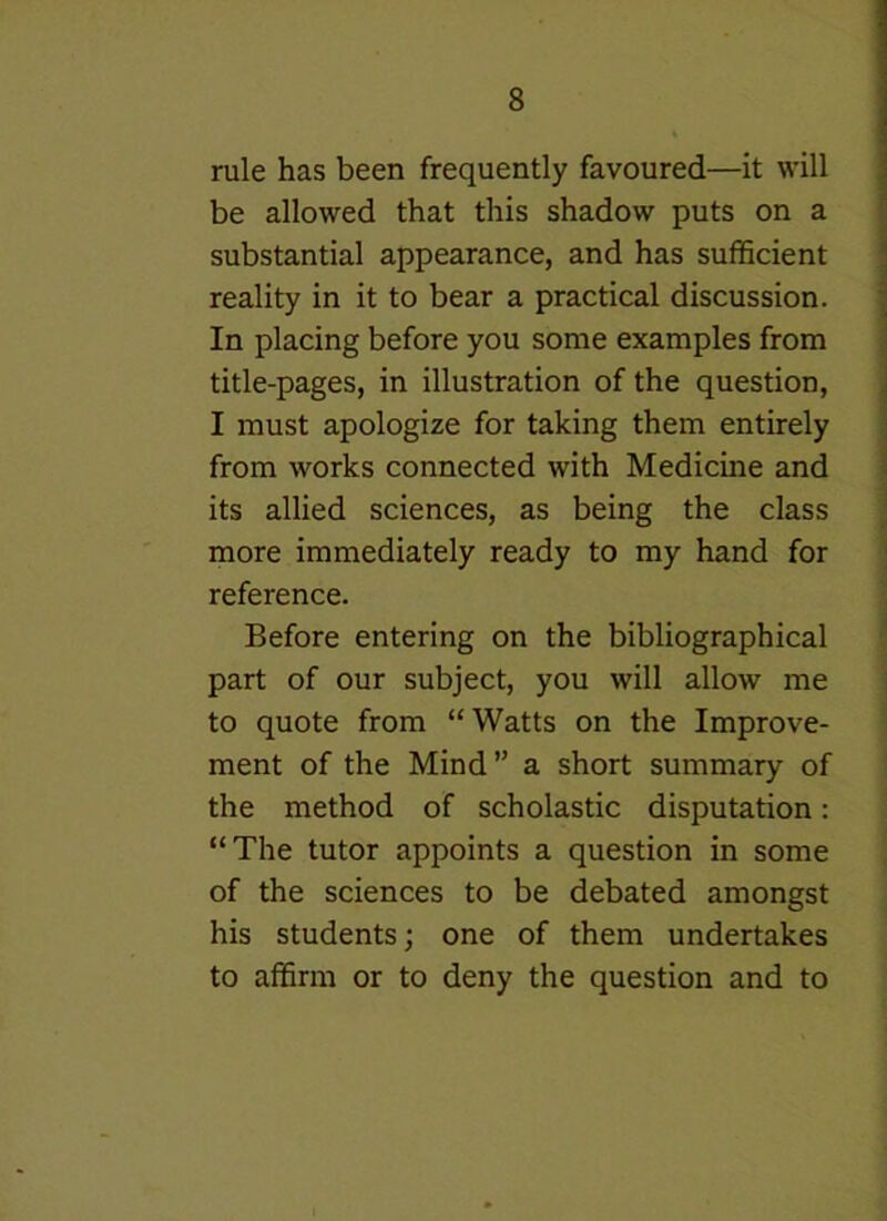 rule has been frequently favoured—it will be allowed that this shadow puts on a substantial appearance, and has sufficient reality in it to bear a practical discussion. In placing before you some examples from title-pages, in illustration of the question, I must apologize for taking them entirely from works connected with Medicine and its allied sciences, as being the class more immediately ready to my hand for reference. Before entering on the bibliographical part of our subject, you will allow me to quote from “Watts on the Improve- ment of the Mind” a short summary of the method of scholastic disputation: “The tutor appoints a question in some of the sciences to be debated amongst his students; one of them undertakes to affirm or to deny the question and to