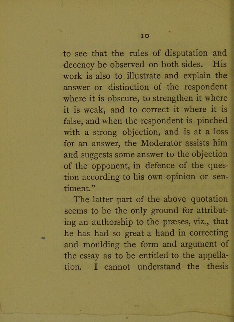 to see that the rules of disputation and decency be observed on both sides. His work is also to illustrate and explain the answer or distinction of the respondent where it is obscure, to strengthen it where it is weak, and to correct it where it is false, and when the respondent is pinched with a strong objection, and is at a loss for an answer, the Moderator assists him and suggests some answer to the objection of the opponent, in defence of the ques- tion according to his own opinion or sen- timent.” The latter part of the above quotation seems to be the only ground for attribut- ing an authorship to the prseses, viz., that he has had so great a hand in correcting and moulding the form and argument of the essay as to be entitled to the appella-