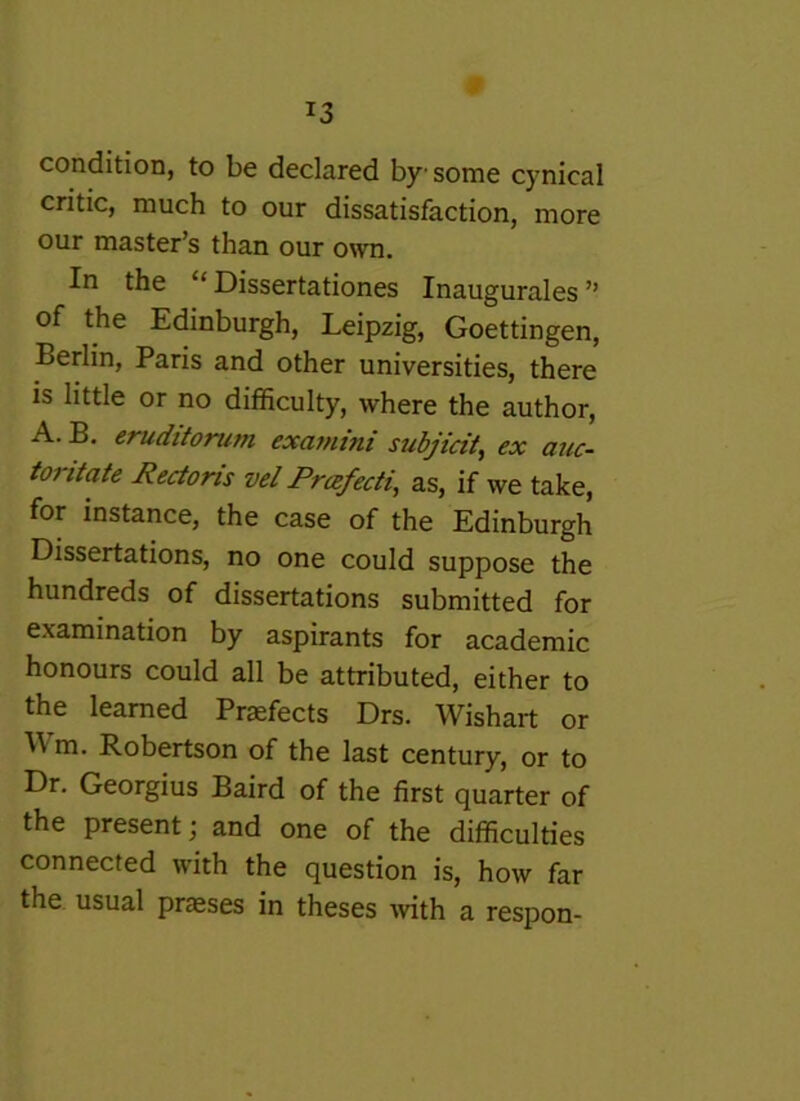 condition, to be declared by some cynical critic, much to our dissatisfaction, more our master’s than our own. In the “ Dissertationes Inaugurales ” of the Edinburgh, Leipzig, Goettingen, Berlin, Paris and other universities, there is little or no difficulty, where the author, A. B. eruditorum exa?nini subjicit^ ex auc- toritate Rectoris vel Prcefecti, as, if we take, for instance, the case of the Edinburgh Dissertations, no one could suppose the hundreds of dissertations submitted for examination by aspirants for academic honours could all be attributed, either to the learned Praefects Drs. Wishart or Wm. Robertson of the last century, or to Dr. Georgius Baird of the first quarter of the present; and one of the difficulties connected wdth the question is, how far the usual praeses in theses ^vith a respon-