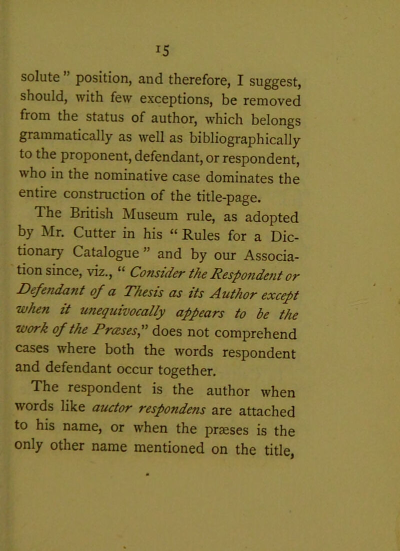 solute ” position, and therefore, I suggest, should, with few exceptions, be removed from the status of author, which belongs grammatically as well as bibliographically to the proponent, defendant, or respondent, who in the nominative case dominates the entire construction of the title-page. The British Museum rule, as adopted by Mr, Cutter in his “ Rules for a Dic- tionary Catalogue ” and by our Associa- tion since, viz., “ Consider the Respondetit or Defendant of a Thesis as its Author except when it unequivocally appears to be the work of the Prases f does not comprehend cases where both the words respondent and defendant occur together. The respondent is the author when words like auctor respondens are attached to his name, or when the preeses is the only other name mentioned on the title,