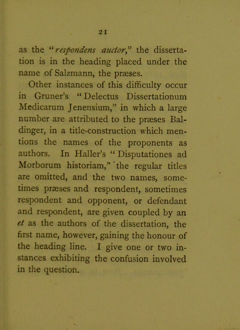 as the respondens aucior,” the disserta- tion is in the heading placed under the name of Saizmann, the praeses. Other instances of this difficulty occur in Gruner’s “ Delectus Dissertationum Medicarum Jenensium,” in which a large number are attributed to the praeses Bal- dinger, in a title-construction which men- tions the names of the proponents as authors. In Haller’s “ Disputationes ad Morborum historiam,”'the regular titles are omitted, and the two names, some- times praeses and respondent, sometimes respondent and opponent, or defendant and respondent, are given coupled by an et as the authors of the dissertation, the first name, however, gaining the honour of the heading line. I give one or two in- stances exhibiting the confusion involved in the question.