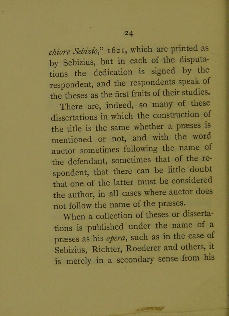 chiore Sebizio:' 1621, which are printed as by Sebizius, but in each of the disputa- tions the dedication is signed by the respondent, and the respondents speak of the theses as the first fruits of their studies. There are, indeed, so many of these dissertations in which the construction of the title is the same whether a prseses is mentioned or not, and with the word auctor sometimes following the name of the defendant, sometimes that of the re- spondent, that there can be little doubt that one of the latter must be considered the author, in all cases where auctor does not follow the name of the prseses. When a collection of theses or disserta- tions is published under the name of a prseses as his opera, such as in the case of Sebizius, Richter, Roederer and others, it is merely in a secondary sense from his