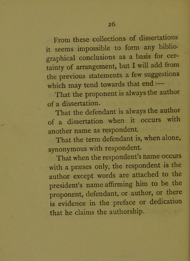 From these collections of dissertations it seems impossible to form any biblio- graphical conclusions as a basis for cer- tainty of arrangement, but I will add from the previous statements a few suggestions which may tend towards that end:— That the proponent is always the author of a dissertation. That the defendant is always the author of a dissertation when it occurs with another name as respondent That the term defendant is, when alone, synonymous with respondent That when the respondent’s name occurs with a prseses only, the respondent is the author except words are attached to the president’s name affirming him to be the proponent, defendant, or author, or there is evidence in the preface or dedication that he claims the authorship.