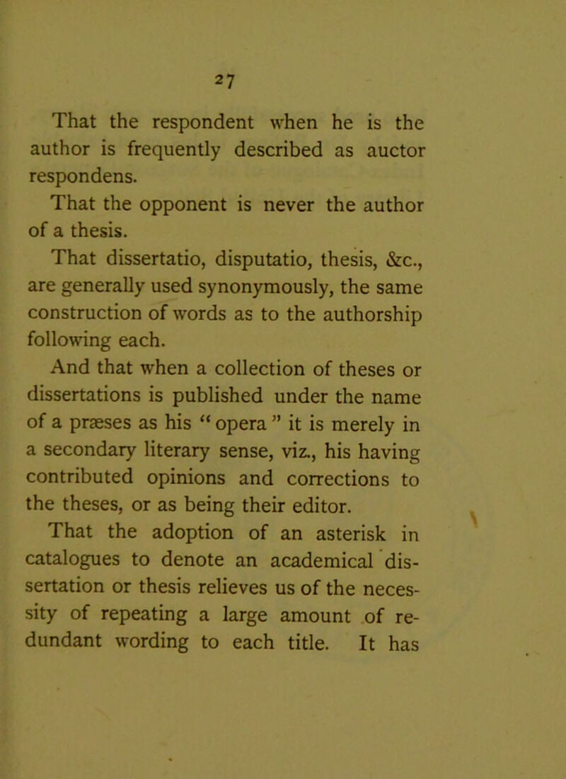 That the respondent when he is the author is frequently described as auctor respondens. That the opponent is never the author of a thesis. That dissertatio, disputatio, thesis, &c., are generally used synonymously, the same construction of words as to the authorship following each. And that when a collection of theses or dissertations is published under the name of a praeses as his “ opera ” it is merely in a secondary literary sense, viz., his having contributed opinions and corrections to the theses, or as being their editor. That the adoption of an asterisk in catalogues to denote an academical dis- sertation or thesis relieves us of the neces- sity of repeating a large amount of re- dundant wording to each title. It has