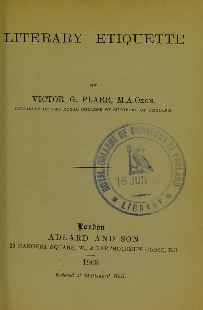 LITEEAEY ETIQUETTE BY VICTOE G. PLAEE, M.A.Oxon. T.IBRAKIAJT OF THE ROTAI, COLLEGE OP 8HBGEONS OP ENGLAND l?oni»on ADLARD AND SON 20 HANOVER SQUARE, W„ & BARTHOLOMEW CLOSE, E.C 1903 Entered at Stationere’ Hall.