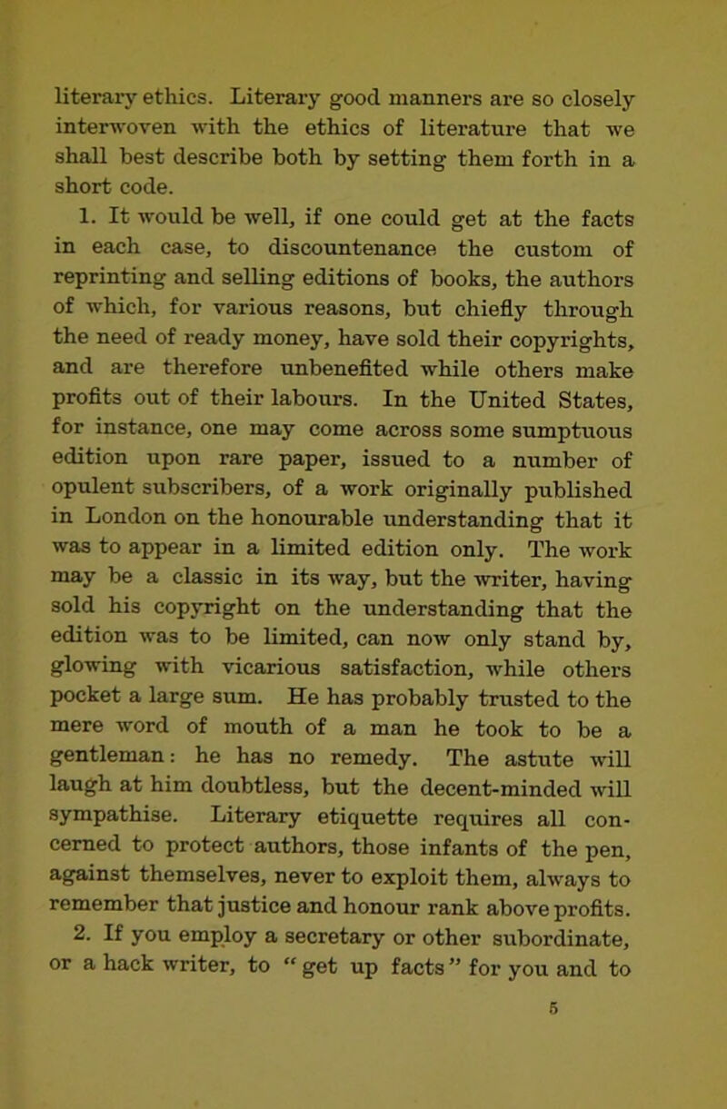 literary etliics. Literary good manners are so closely interwoven with the ethics of literature that we shall best describe both by setting them forth in a short code. 1. It would be well, if one could get at the facts in each case, to discountenance the custom of reprinting and selling editions of books, the authors of which, for various reasons, but chiefly through the need of ready money, have sold their copyrights, and are therefore unbenefited while others make profits out of their labours. In the United States, for instance, one may come across some sumptuous edition upon rare paper, issued to a number of opulent subscribers, of a work originally published in London on the honourable understanding that it was to appear in a limited edition only. The work may be a classic in its way, but the writer, having sold his copyright on the understanding that the edition was to be limited, can now only stand by, glowing with vicarious satisfaction, while others pocket a large sum. He has probably trusted to the mere word of mouth of a man he took to be a gentleman: he has no remedy. The astute will laugh at him doubtless, but the decent-minded will sympathise. Literary etiquette requires all con- cerned to protect authors, those infants of the pen, against themselves, never to exploit them, always to remember that justice and honour rank above profits. 2. If you employ a secretary or other subordinate, or a hack writer, to “ get up facts ” for you and to 6