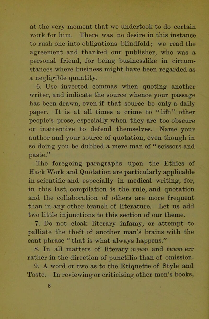 at the very moment that we undertook to do certain work for him. There was no desire in this instance to rush one into obligations blindfold; we read the agreement and thanked our publisher, who was a personal friend, for being businesslike in circum- stances where business might have been regarded as a negligible quantity. 6. Use inverted commas when quoting another writer, and indicate the source whence your passage has been drawn, even if that source be only a daily paper. It is at all times a crime to “lift” other people’s prose, especially when they are too obscure or inattentive to defend themselves. Name your author and your source of quotation, even though in so doing you be dubbed a mere man of “ scissors and paste.” The foregoing paragraphs upon the Ethics of Hack Work and Quotation are particularly applicable in scientific and especially in medical writing, for, in this last, compilation is the rule, and quotation and the collaboration of others are more frequent than in any other branch of literature. Let us add two little injunctions to this section of our theme. 7. Do not cloak literary infamy, or attempt to palliate the theft of another man’s brains with the cant phrase “ that is what always happens.” 8. In all matters of literary meum and tuum err rather in the direction of punctilio than of omission. 9. A word or two as to the Etiquette of Style and Taste. In revie'wing or criticising other men’s books.