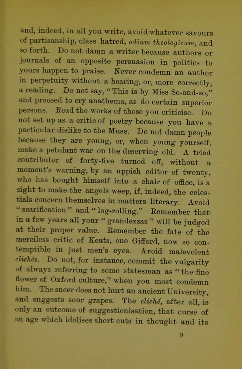 and, indeed, in all you write, avoid whatever savours of partisanship, class hatred, odium theologicum, and so forth. Do not damn a writer because authors or journals of an opposite persuasion in politics to yours happen to praise. Never condemn an author in perpetuity without a hearing, or, more correctly, a reading. Do not say,« This is by Miss So-and-so,” and proceed to cry anathema, as do certain superior persons. Eead the works of those you criticise. Do not set up as a critic of poetry because you have a particular dislike to the Muse. Do not damn people because they are young, or, when young yoitrself, make a petulant war on the deserving old. A tried contributor of forty-five turned off, without a moment’s warning, by an uppish editor of twenty, who has bought himself into a chair of office, is a sight to make the angels weep, if, indeed, the celes- tials concern themselves in matters literary. Avoid ‘ scarification ” and “ log-rolling.” Remember that in a few years all your “ grandezzas ” will be judged at their proper value. Remember the fate of the merciless critic of Keats, one Grifford, now so con- temptible in just men’s eyes. Avoid malevolent cliches. Do not, for instance, commit the vulgarity of always referring to some statesman as “ the fine flower of Oxford culture,” when you most condemn him. The sneer does not hurt an ancient University, and suggests sour grapes. The cliche, after all, is only an outcome of suggestionisation, that curse of an age which idolises short cuts in thought and its