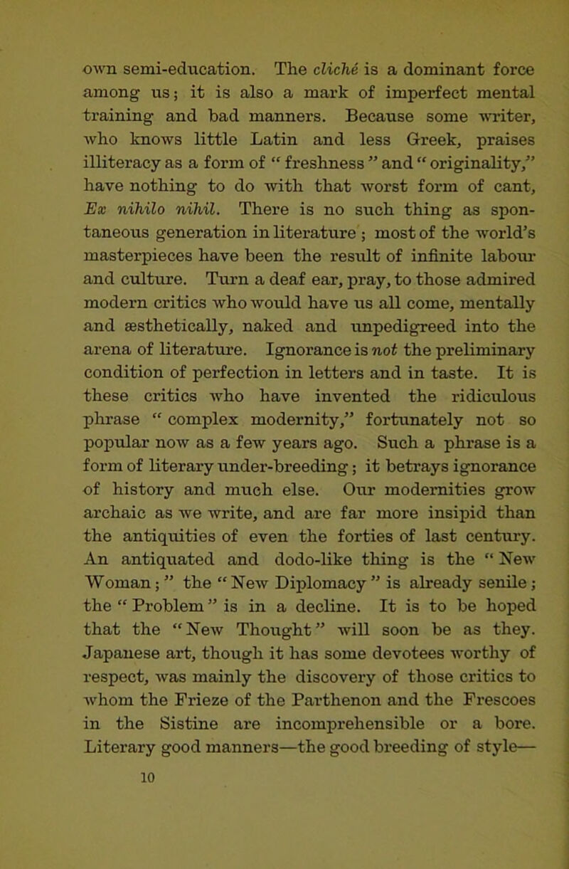 own semi-education. The cliche is a dominant force among us; it is also a mark of imperfect mental training and bad manners. Because some winter, who knows little Latin and less Greek, praises illiteracy as a form of “ freshness ” and “ originality,” have nothing to do with that worst form of cant. Ex nihilo nihil. There is no such thing as spon- taneous generation in literature ; most of the world’s masterpieces have been the result of infinite labom- and culture. Turn a deaf ear, pray, to those admired modern critics who would have us all come, mentally and sesthetically, naked and unpedigreed into the arena of literature. Ignorance is not the preliminary condition of perfection in letters and in taste. It is these critics who have invented the ridiculous phrase “ complex modernity,” fortunately not so popular now as a few years ago. Such a phrase is a form of literary under-breeding; it betrays ignorance of history and much else. Our modernities grow archaic as we -write, and are far more insipid than the antiquities of even the forties of last century. An antiquated and dodo-like thing is the “ New Woman; ” the “ New Diplomacy ” is already senile; the “ Problem ” is in a decline. It is to be hoped that the “New Thought” will soon be as they. Japanese art, though it has some devotees worthy of respect, was mainly the discovery of those critics to whom the Frieze of the Parthenon and the Frescoes in the Sistine are incomprehensible or a bore. Literary good manners—the good breeding of style—
