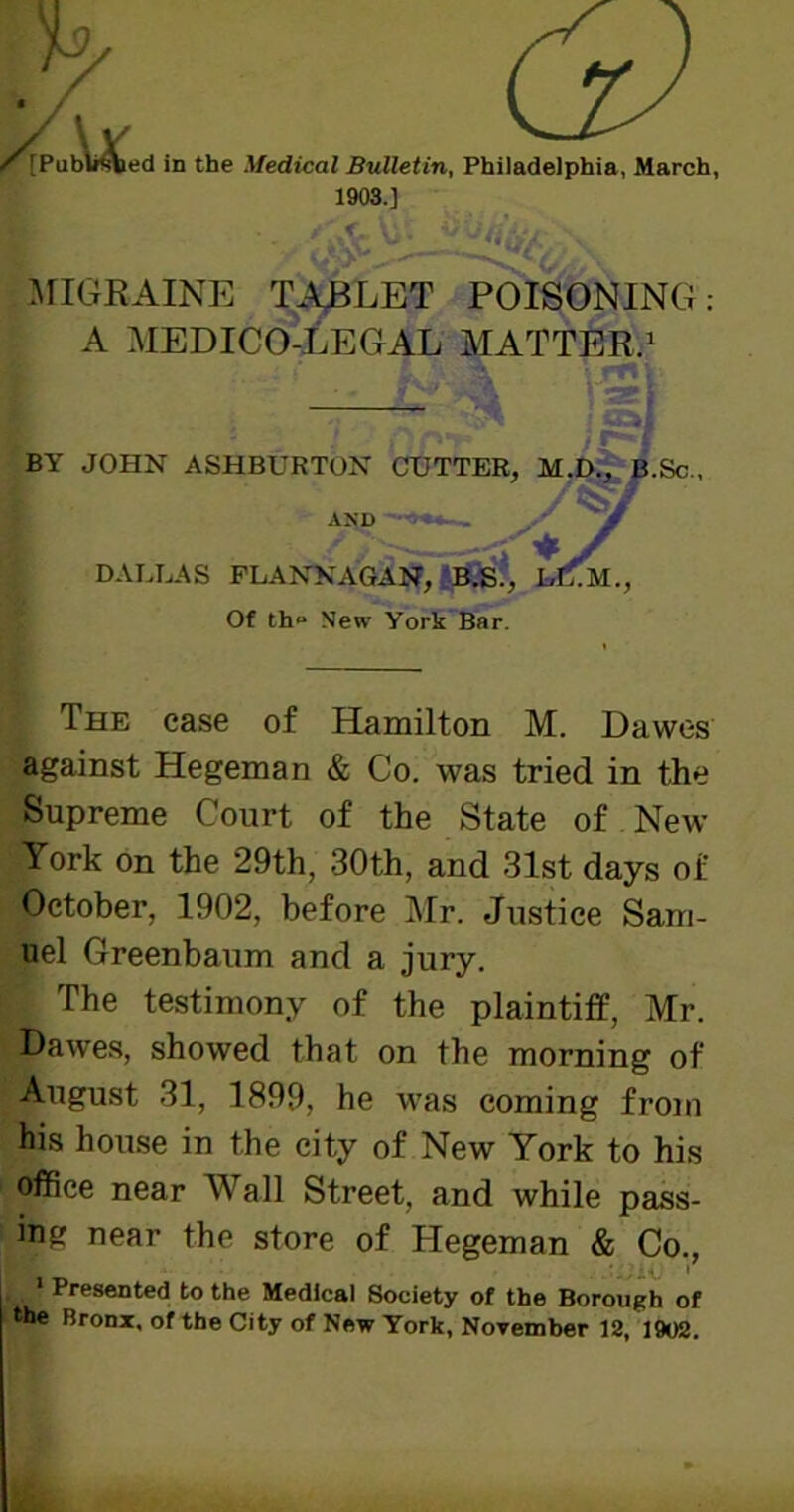 [Published in the Medical Bulletin, Philadelphia, March, 1903.] MIGRAINE TABLET POISONING: A MEDICO-LEGAL MATTER.1 BY JOHN ASHBURTON CUTTER, Sc., The ease of Hamilton M. Dawes Supreme Court of the State of New York on the 29th, 30th, and 31st days of October, 1902, before Mr. Justice Sam- uel Greenbaum and a jury. ^ The testimony of the plaintiff, Mr. Dawres, showed that on the morning of August 31, 1899, he was coming from his house in the city of New York to his office near Wall Street, and while pass- ing near the store of Hegeman & Co., 1 Presented to the Medical Society of the Borough of he Bronx, of the City of New York, November 12, 1902. DALLAS FLANNAGAN, B.S., Of th° New York Bar. AND against Hegeman & Co. was tried in the