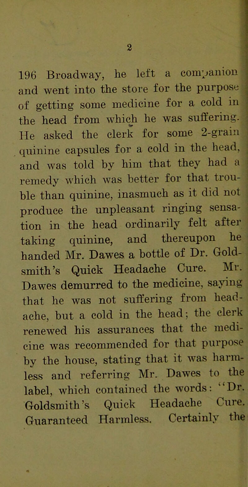 196 Broadway, he left a companion and went into the store for the purpose of getting some medicine for a cold in the head from which he was suffering, j He asked the clerk for some 2-grain i quinine capsules for a cold in the head, ; and was told by him that they had a - remedy which was better for that trou- ble than quinine, inasmuch as it did not produce the unpleasant ringing sensa- tion in the head ordinarily felt after taking quinine, and thereupon he handed Mr. Dawes a bottle of Dr. Gold- smith’s Quick Headache Cure. Mr. Dawes demurred to the medicine, saying that he was not suffering from head- ache, but a cold in the head; the clerk renewed his assurances that the medi- cine was recommended for that purpose by the house, stating that it was harm- less and referring Mr. Dawes to the label, which contained the words: ‘‘Dr. Goldsmith’s Quick Headache Cure. Guaranteed Harmless. Certainly the