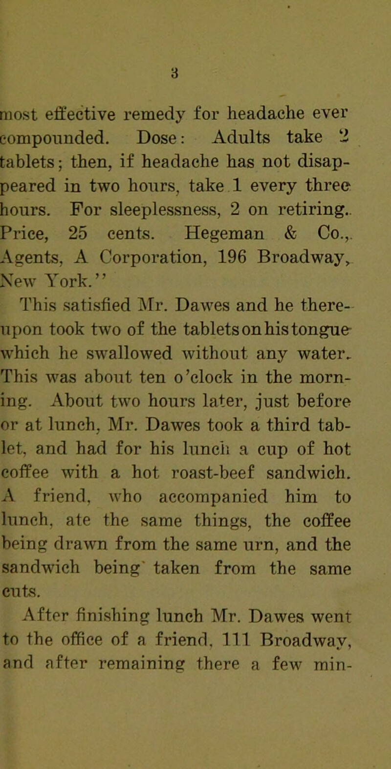 most effective remedy for headache ever compounded. Dose: Adults take 2 tablets; then, if headache has not disap- peared in two hours, take 1 every three hours. For sleeplessness, 2 on retiring.. Price, 25 cents. Hegeman & Co.,. Agents, A Corporation, 196 Broadway, New York.” This satisfied Mr. Dawes and he there- upon took two of the tablets on his tongue which he swallowed without any water. This was about ten o’clock in the morn- ing. About two hours later, just before or at lunch, Mr. Dawes took a third tab- let, and had for his lunch a cup of hot coffee with a hot roast-beef sandwich. A friend, who accompanied him to lunch, ate the same things, the coffee being drawn from the same urn, and the sandwich being' taken from the same cuts. After finishing lunch Mr. Dawes went to the office of a friend. Ill Broadway, and after remaining there a few min-