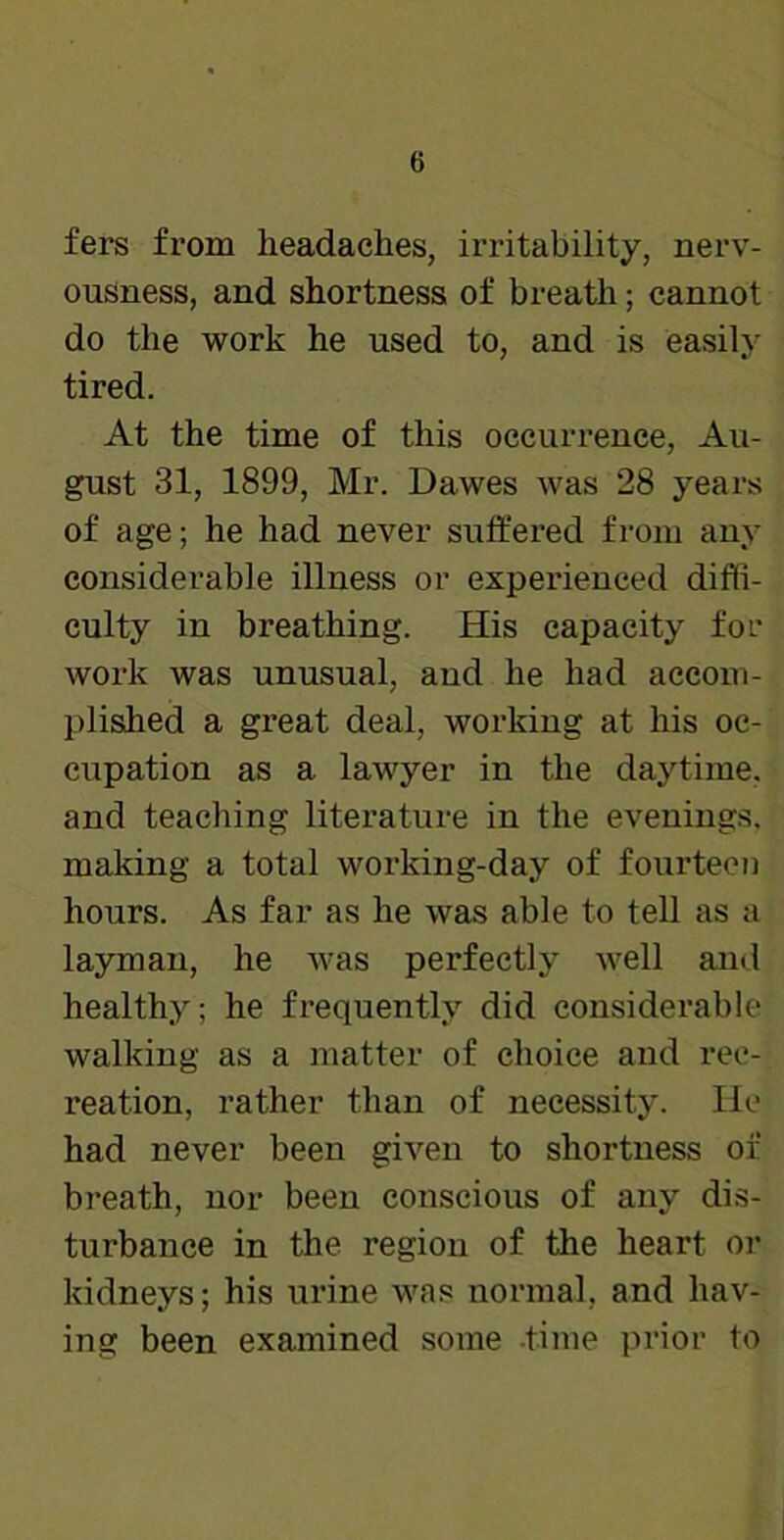 fers from headaches, irritability, nerv- ousness, and shortness of breath; cannot do the work he used to, and is easily tired. At the time of this occurrence, Au- gust 31, 1899, Mr. Dawes was 28 years of age; he had never suffered from any considerable illness or experienced diffi- culty in breathing. His capacity for work was unusual, and he had accom- plished a great deal, working at his oc- cupation as a lawyer in the daytime, and teaching literature in the evenings, making a total working-day of fourteen hours. As far as he was able to tell as a layman, he was perfectly well and healthy; he frequently did considerable walking as a matter of choice and rec- reation, rather than of necessity. He had never been given to shortness of breath, nor been conscious of any dis- turbance in the region of the heart or kidneys; his urine was normal, and hav- ing been examined some -time prior to