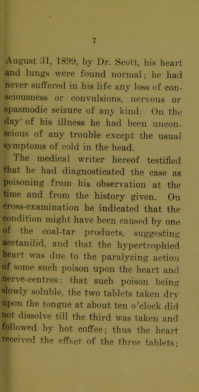 August 31, 1899, by Dr. Scott, his heart and lungs were found normal; he had never suffered in his life any loss of con- sciousness or convulsions, nervous or spasmodic seizure of any kind. On the day of his illness he had been uncon- scious of any trouble except the usual symptoms of cold in the head. The medical writer hereof testified that he had diagnosticated the case as poisoning from his observation at the time and from the history given. On cross-examination he indicated that the condition might have been caused by one of the coal-tar products, suggesting acetanilid, and that the hypertrophied heart was due to the paralyzing action of some such poison upon the heart and nerve-centres; that such poison being slowly soluble, the two tablets taken dry upon the tongue at about ten o ’clock did not dissolve till the third was taken and followed by hot coffee; thus the heart received the effect of the three tablets;