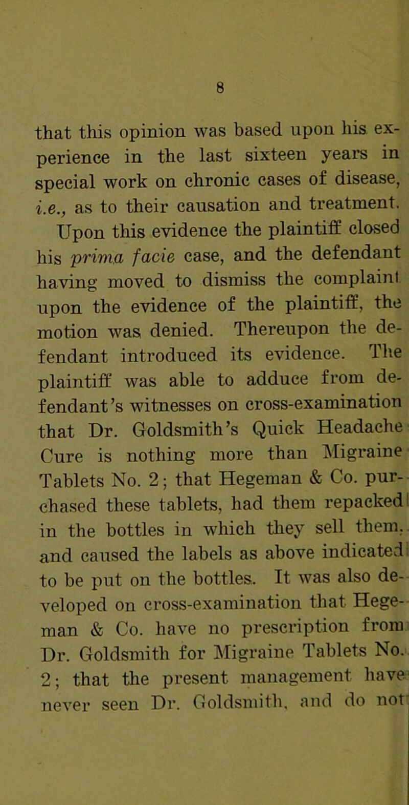 that this opinion was based upon liis ex- perience in the last sixteen years in special work on chronic cases of disease, i.e., as to their causation and treatment. Upon tins evidence the plaintiff closed his prinia facie ease, and the defendant having moved to dismiss the complain! upon the evidence of the plaintiff, the motion was denied. Thereupon the de- fendant introduced its evidence. The plaintiff was able to adduce from de- fendant’s witnesses on cross-examination that Dr. Goldsmith’s Quick Headache Cure is nothing more than Migraine Tablets No. 2; that Hegeman & Co. pur- chased these tablets, had them repacked I in the bottles in which they sell them, and caused the labels as above indicated to be put on the bottles. It was also de- veloped on cross-examination that Hege- man & Co. have no prescription from Dr. Goldsmith for Migraine Tablets No. 2; that the present management have never seen Dr. Goldsmith, and do not