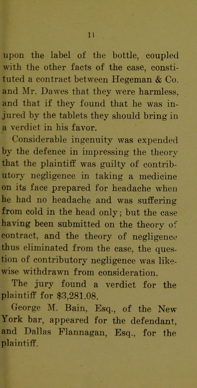 upon the label of the bottle, coupled with the other facts of the case, consti- tuted a contract between Hegeman & Co. and Mr. Dawes that they were harmless, and that if they found that he was in- jured by the tablets they should bring in a verdict in his favor. Considerable ingenuity was expended by the defence in impressing the theory that the plaintiff was guilty of contrib- utory negligence in taking a medicine on its face prepared for headache when he had no headache and was suffering from cold in the head only; but the case having been submitted on the theory of contract, and the theory of negligence thus eliminated from the case, the ques- tion of contributory negligence was like- wise withdrawn from consideration. The jury found a verdict for the plaintiff for $3,281.08. George M. Bain, Esq., of the New York bar, appeared for the defendant, and Dallas Flannagan, Esq., for the plaintiff.